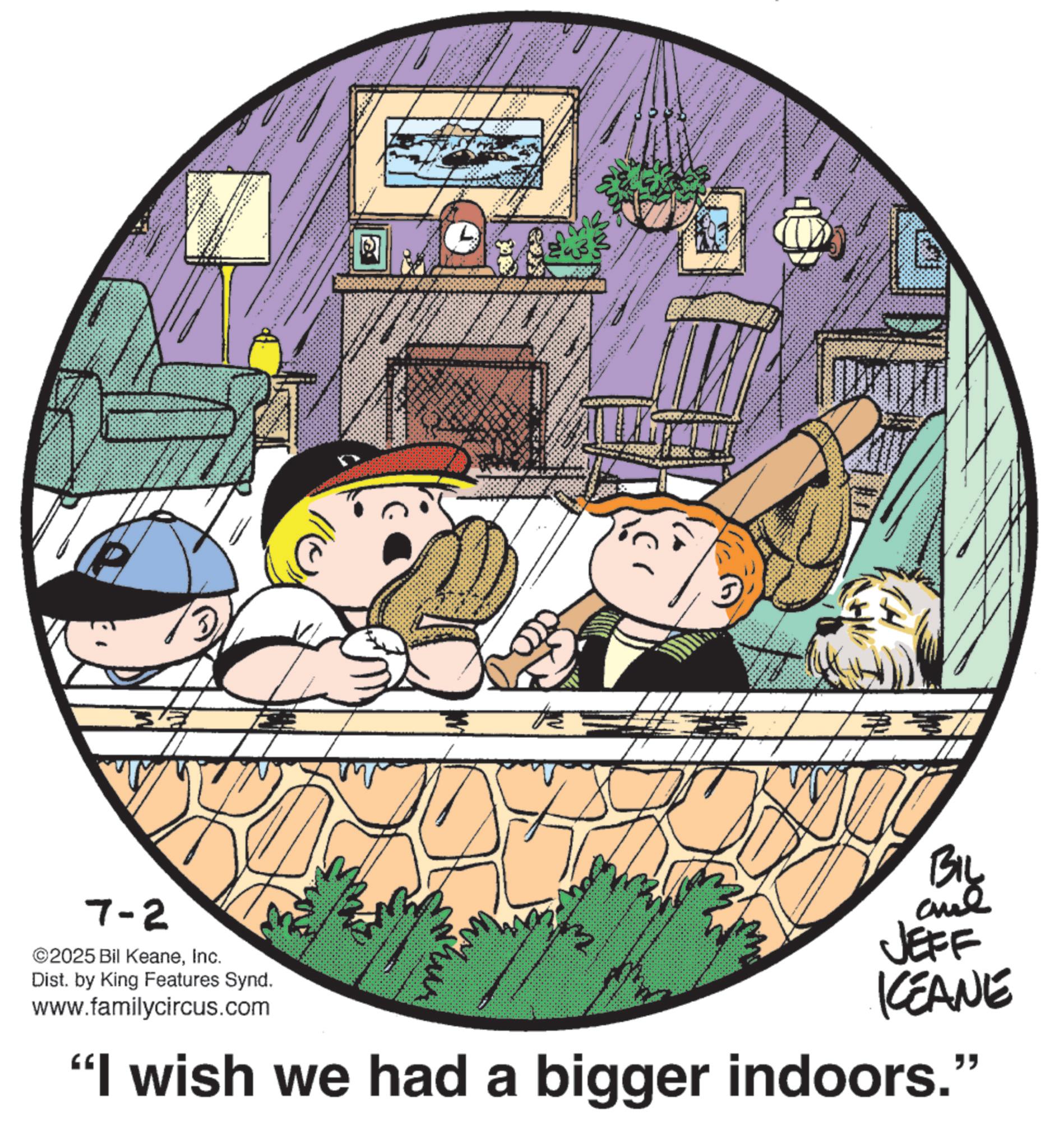 Fictional character OCR: * 23/ 7-2 ©2025 Bil KeaneInc. Dist. by King Features Synd. www.familycircus.com Biy and JEFF ICEANE "I wish we had a bigger indoors." F * 23 / 7-2 © 2025 Bil KeaneInc. Dist . by King Features Synd . www.familycircus.com Biy and JEFF ICEANE " I wish we had a bigger indoors . " F