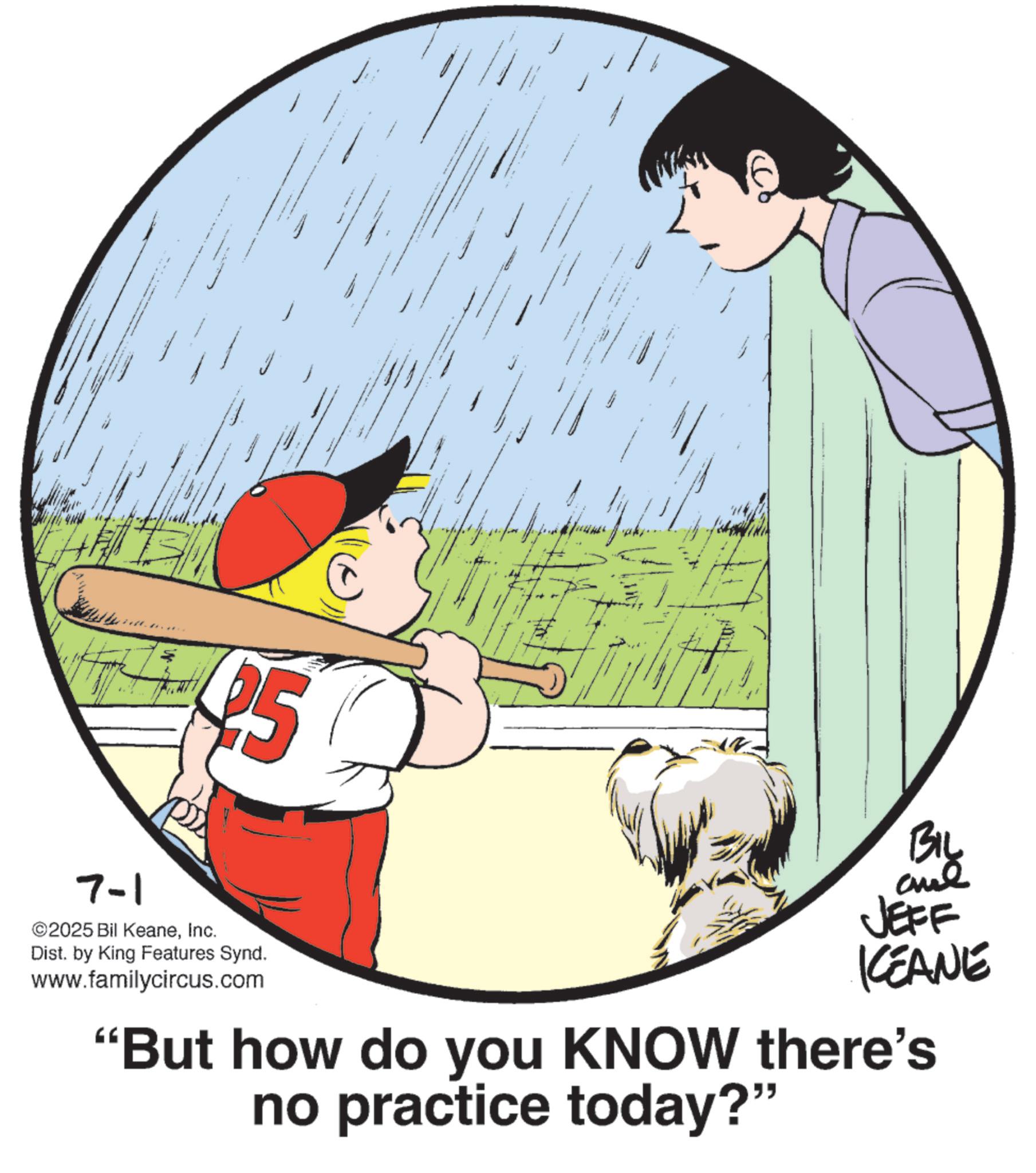 Child OCR: 7-1 25 ©2025 Bil KeaneInc. Dist. by King Features Synd. www.familycircus.com BIL JEFF KEANE "But how do you KNOW there's no practice today?" 7-1 25 © 2025 Bil KeaneInc. Dist . by King Features Synd . www.familycircus.com BIL JEFF KEANE " But how do you KNOW there's no practice today ? "