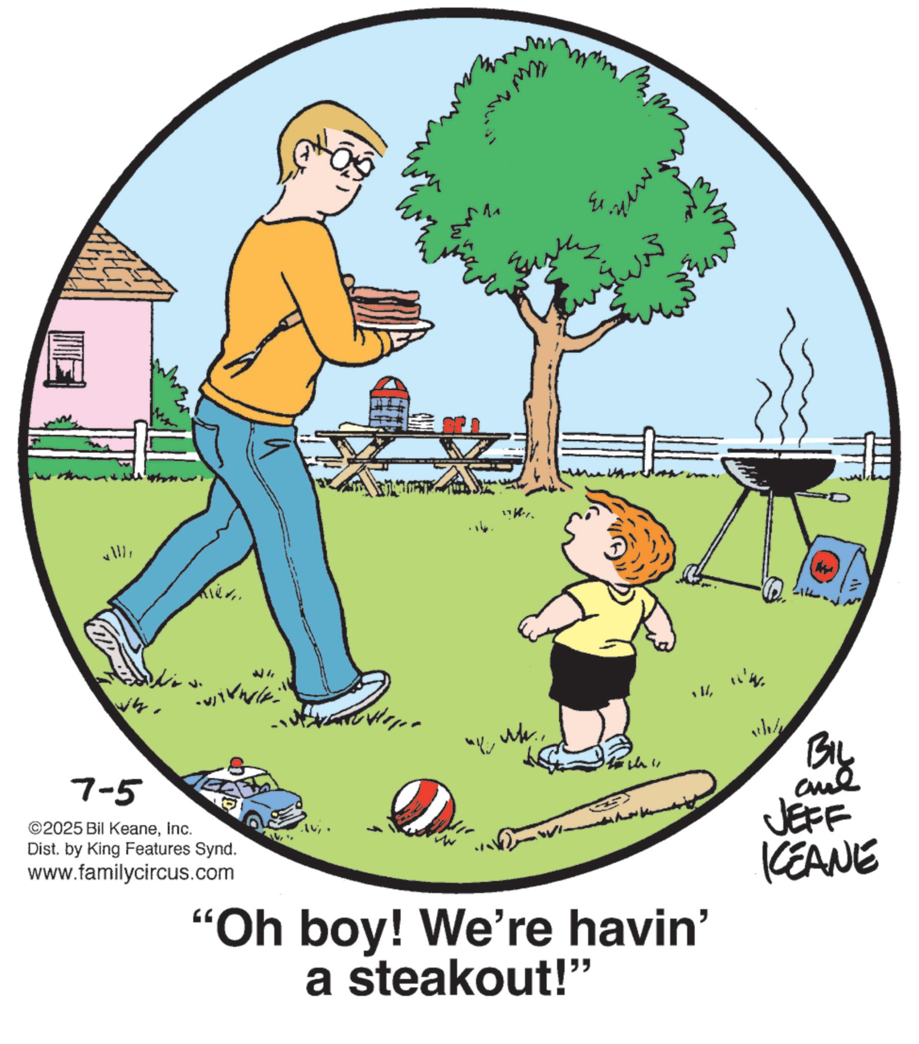 Animated cartoon OCR: 14 Kiev. 7-5 ©2025 Bil KeaneInc. Dist. by King Features Synd. www.familycircus.com Mh. was rt... ??. ??? "Oh boy! We're havin' a steakout!" ? Biy JEFF KEANE 14 Kiev . 7-5 © 2025 Bil KeaneInc. Dist . by King Features Synd . www.familycircus.com Mh . was rt ... ?? . ? ? ? " Oh boy ! We're havin ' a steakout ! " ? Biy JEFF KEANE