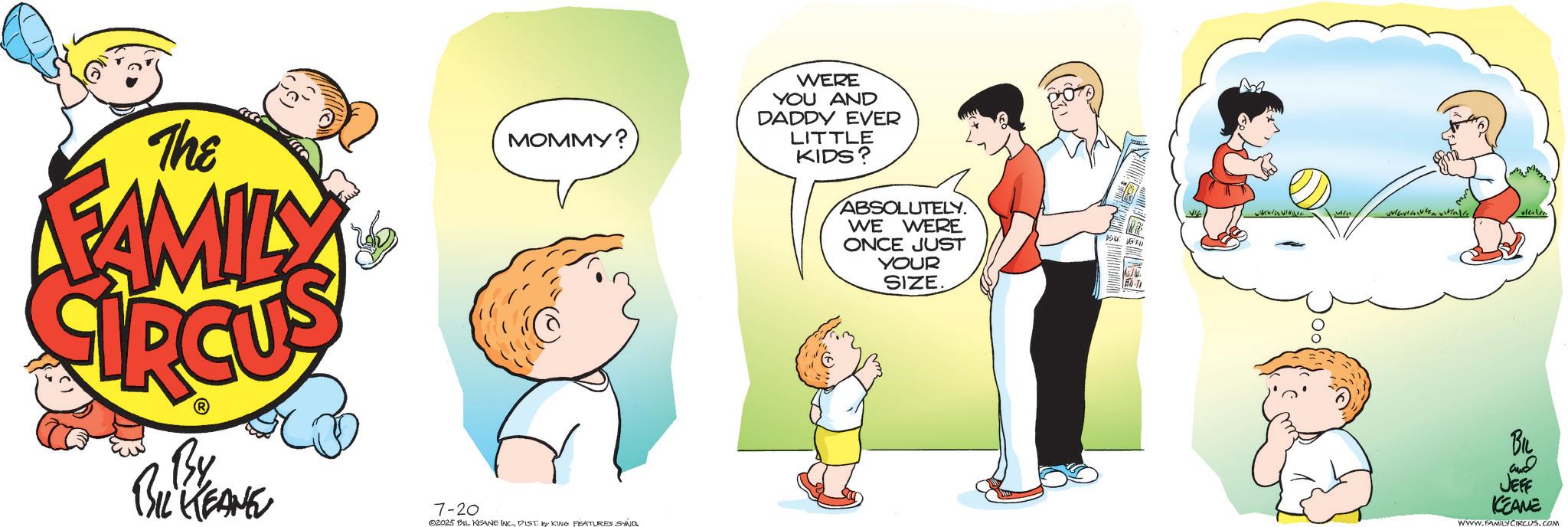 Fictional character OCR: The FAMILY MOMMY? WERE YOU AND DADDY EVER LITTLE KIDS? ABSOLUTELY. WE WERE ONCE JUST YOUR SIZE By BIL KEANE 7-20 ©2025 BIL KEANE INC.DIST by KING FEATURES SAND 150 • UNIVISI olere BIL and JEFF KCEANE WWW.FAMILY CIRCUS.COM The FAMILY MOMMY ? WERE YOU AND DADDY EVER LITTLE KIDS ? ABSOLUTELY . WE WERE ONCE JUST YOUR SIZE By BIL KEANE 7-20 © 2025 BIL KEANE INC .DIST by KING FEATURES SAND 150 • UNIVISI olere BIL and JEFF KCEANE WWW.FAMILY CIRCUS.COM