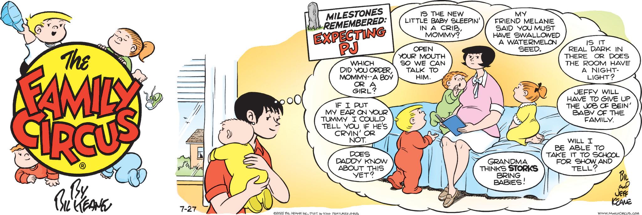 Comics OCR: The FAMILY By BIL KEANE 7-27 MILESTONES www. REMEMBERED: EXPECTING PJ WHICH DID YOU ORDERMOMMY-A BOY OR A GIRL? IF I PUT MY EAR ON YOUR TUMMY I COULD TELL YOU IF HE'S CRYIN' OR NOT. DOES DADDY KNOW ABOUT THIS YET? 02025 BIL KEANE INC.DIST. by KING FEATURES SAND IS THE NEW LITTLE BABY SLEEPIN' IN A CRIBMOMMY? OPEN YOUR MOUTH SO WE CAN TALK TO HIM. MY FRIEND MELANIE SAID YOU MUST HAVE SWALLOWED A WATERMELON SEED. GRANDMA THINKS STORKS BRING BABIES! IS IT REAL DARK IN THERE OR DOES THE ROOM HAVE A NIGHT- LIGHT? JEFFY WILL HAVE TO GIVE UP THE JOB OF BEIN' BABY OF THE FAMILY. WILL I BE ABLE TO TAKE IT TO SCHOOL FOR SHOW AND TELL? BIL ??? JEFF KCEANE WWW.FAMILY CIRCUS.COM The FAMILY By BIL KEANE 7-27 MILESTONES www . REMEMBERED : EXPECTING PJ WHICH DID YOU ORDERMOMMY - A BOY OR A GIRL ? IF I PUT MY EAR ON YOUR TUMMY I COULD TELL YOU IF HE'S CRYIN ' OR NOT . DOES DADDY KNOW ABOUT THIS YET ? 02025 BIL KEANE INC .DIST . by KING FEATURES SAND IS THE NEW LITTLE BABY SLEEPIN ' IN A CRIBMOMMY ? OPEN YOUR MOUTH SO WE CAN TALK TO HIM . MY FRIEND MELANIE SAID YOU MUST HAVE SWALLOWED A WATERMELON SEED . GRANDMA THINKS STORKS BRING BABIES ! IS IT REAL DARK IN THERE OR DOES THE ROOM HAVE A NIGHT- LIGHT ? JEFFY WILL HAVE TO GIVE UP THE JOB OF BEIN ' BABY OF THE FAMILY . WILL I BE ABLE TO TAKE IT TO SCHOOL FOR SHOW AND TELL ? BIL ??? JEFF KCEANE WWW.FAMILY CIRCUS.COM