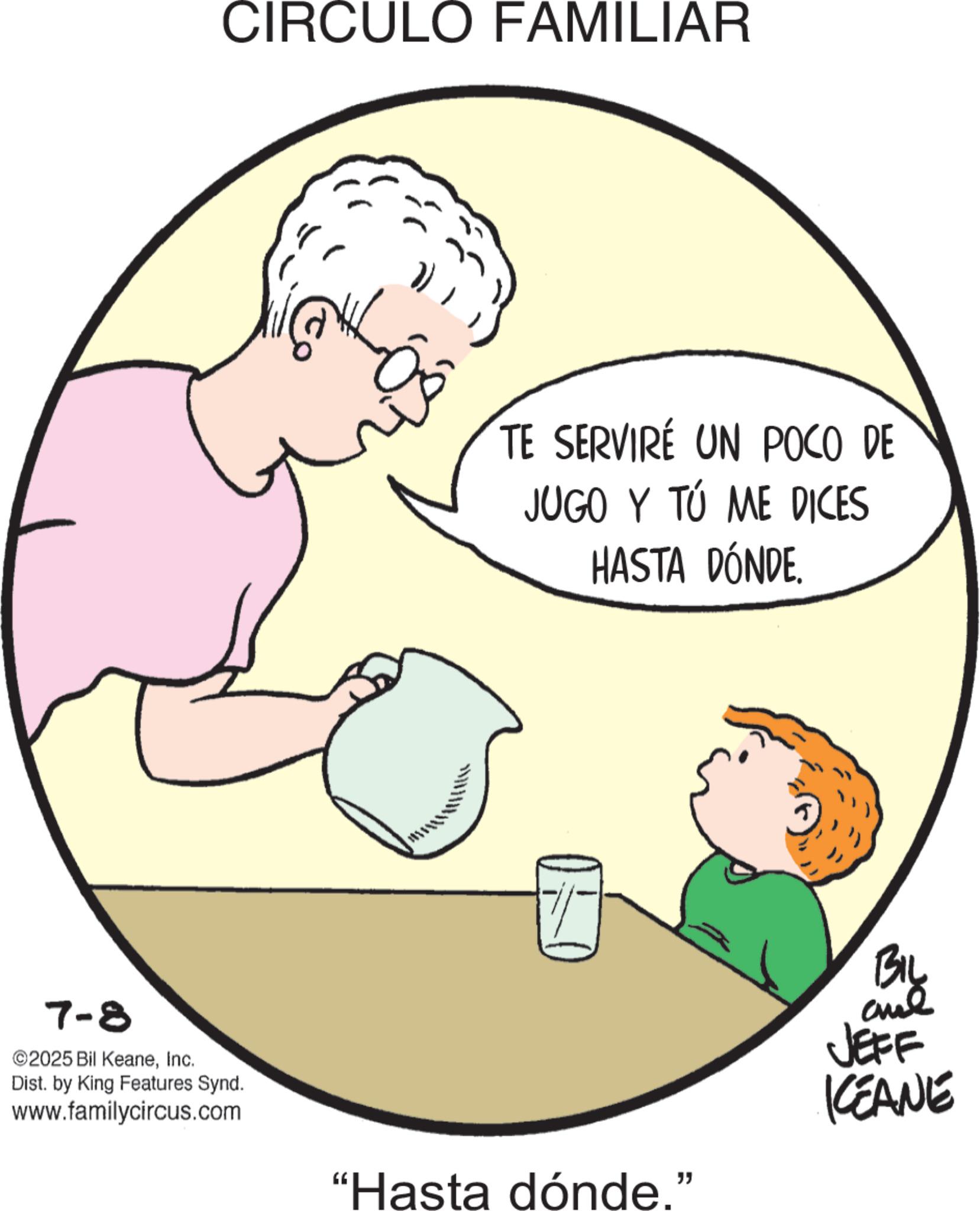 Homemaking OCR: 7-8 ©2025 Bil KeaneInc. Dist. by King Features Synd. www.familycircus.com CIRCULO FAMILIAR TE SERVIRE UN POCO DE JUGO Y TÚ ME DICES HASTA DÓNDE "Hasta dónde." BIL and JEFF KEANE 7-8 © 2025 Bil KeaneInc. Dist . by King Features Synd . www.familycircus.com CIRCULO FAMILIAR TE SERVIRE UN POCO DE JUGO Y TÚ ME DICES HASTA DÓNDE " Hasta dónde . " BIL and JEFF KEANE