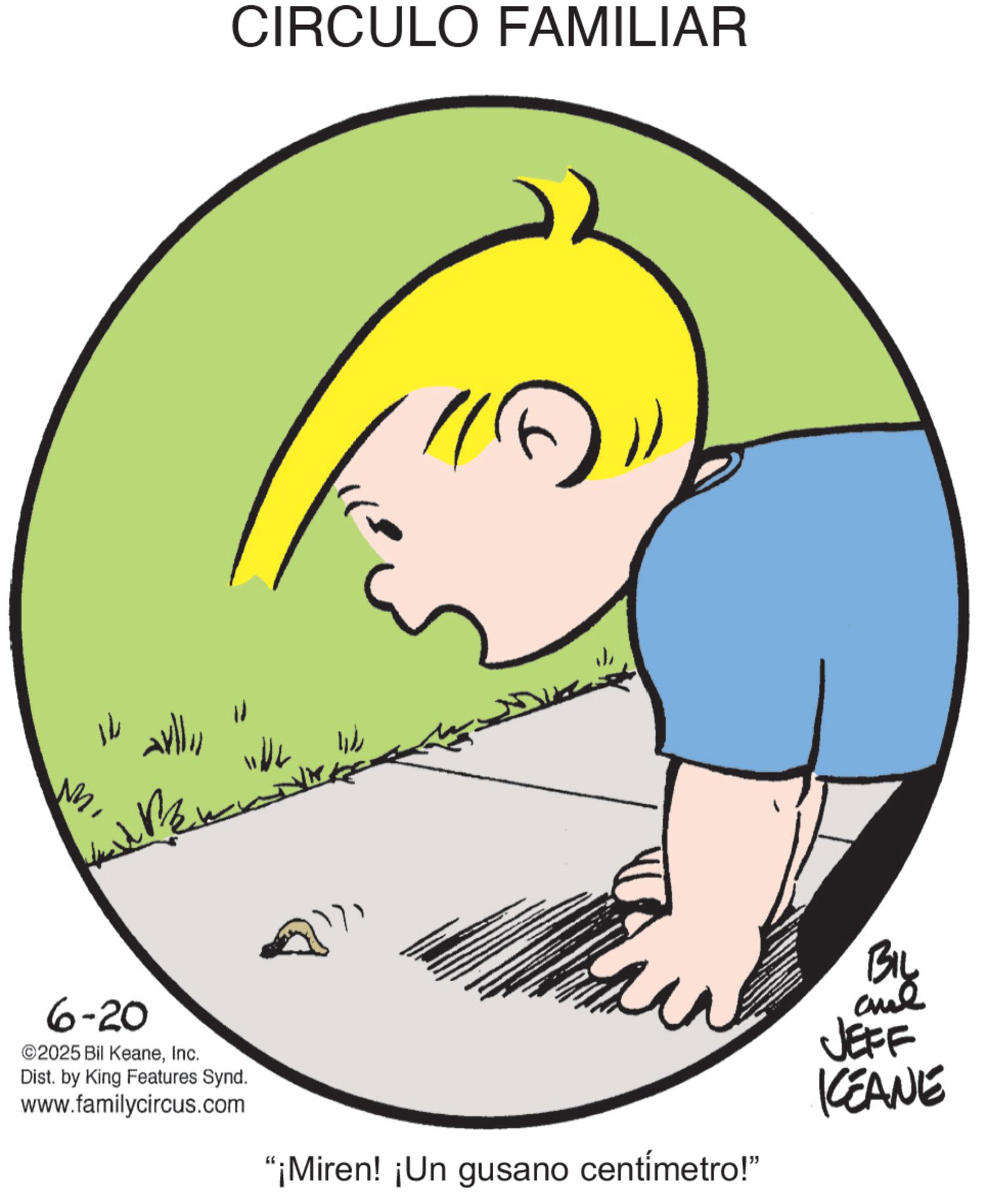 Graphics OCR: 14 6-20 ©2025 Bil KeaneInc. Dist. by King Features Synd. www.familycircus.com CIRCULO FAMILIAR "¡Miren! ¡Un gusano centímetro!" JEFF KEANE 14 6-20 © 2025 Bil KeaneInc. Dist . by King Features Synd . www.familycircus.com CIRCULO FAMILIAR " ¡ Miren ! ¡ Un gusano centímetro ! " JEFF KEANE