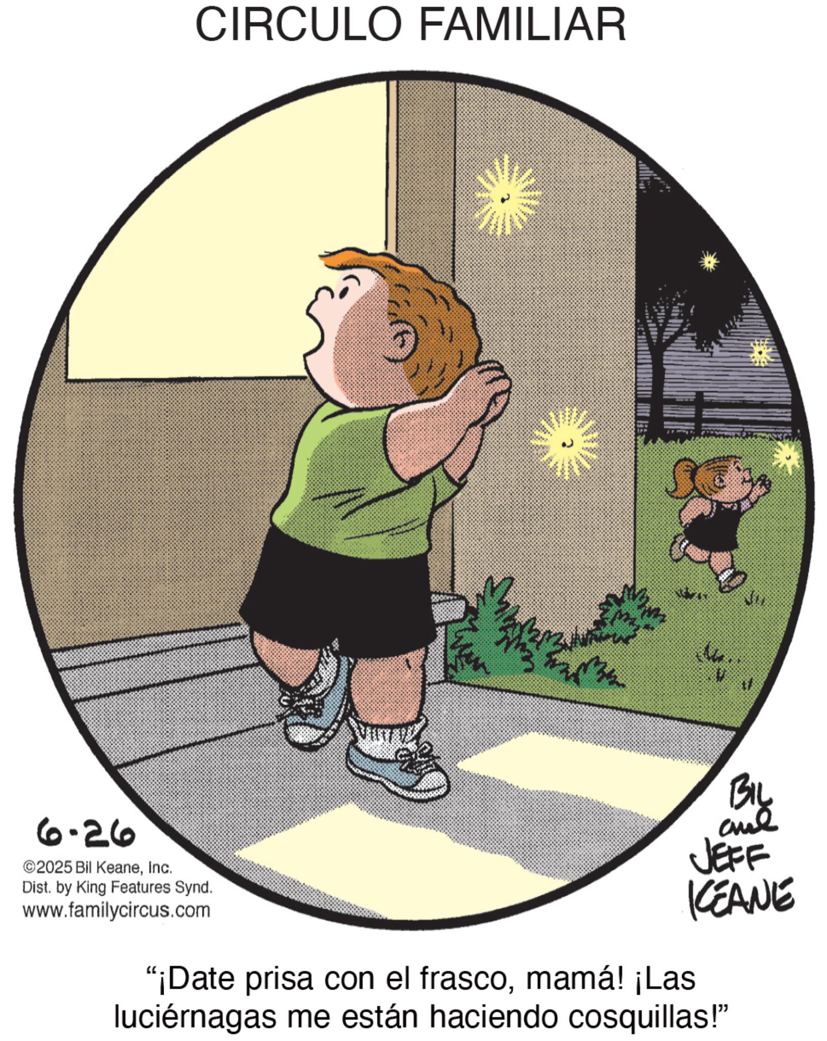 Graphics OCR: CIRCULO FAMILIAR 17 6-26 ©2025 Bil KeaneInc. Dist. by King Features Synd. www.familycircus.com BIL JEFF KEANE "¡Date prisa con el frascomamá! ¡Las luciérnagas me están haciendo cosquillas!" CIRCULO FAMILIAR 17 6-26 © 2025 Bil KeaneInc. Dist . by King Features Synd . www.familycircus.com BIL JEFF KEANE " ¡ Date prisa con el frascomamá ! ¡ Las luciérnagas me están haciendo cosquillas ! "
