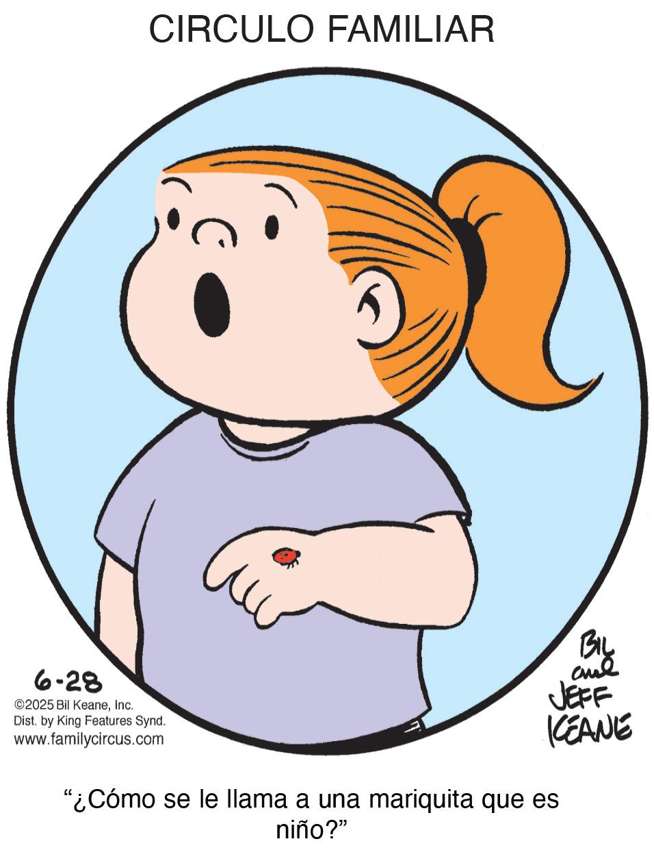 Gesture OCR: 6-28 CIRCULO FAMILIAR ©2025 Bil KeaneInc. Dist. by King Features Synd. www.familycircus.com JEFF KEANE "¿Cómo se le llama a una mariquita que es niño?" 6-28 CIRCULO FAMILIAR © 2025 Bil KeaneInc. Dist . by King Features Synd . www.familycircus.com JEFF KEANE " ¿ Cómo se le llama a una mariquita que es niño ? "