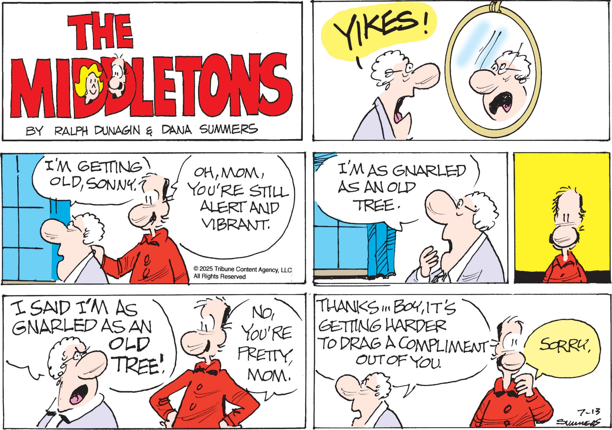 Comic book OCR: THE MICELETONS BY RALPH DUNAGIN & DANA SUMMERS 'I'M GETTING! OLDYOU'RE STILL ALERT AND VIBRANT YIKES! I'M AS GNARLED AS AN OLD TREE. © 2025 Tribune Content AgencyLLC All Rights Reserved I SAID I'M AS GNARLED AS AN OLD NOYOU'RE THANKS... BOYIT'S GETTING HARDER TO DRAG A COMPLIMENT? SORRY TREE! PRETTY OUT OF YOU. MOM. 7-13 SUMMERS THE MICELETONS BY RALPH DUNAGIN & DANA SUMMERS ' I'M GETTING ! OLDYOU'RE STILL ALERT AND VIBRANT YIKES ! I'M AS GNARLED AS AN OLD TREE . © 2025 Tribune Content AgencyLLC All Rights Reserved I SAID I'M AS GNARLED AS AN OLD NOYOU'RE THANKS ... BOYIT'S GETTING HARDER TO DRAG A COMPLIMENT ? SORRY TREE ! PRETTY OUT OF YOU . MOM . 7-13 SUMMERS
