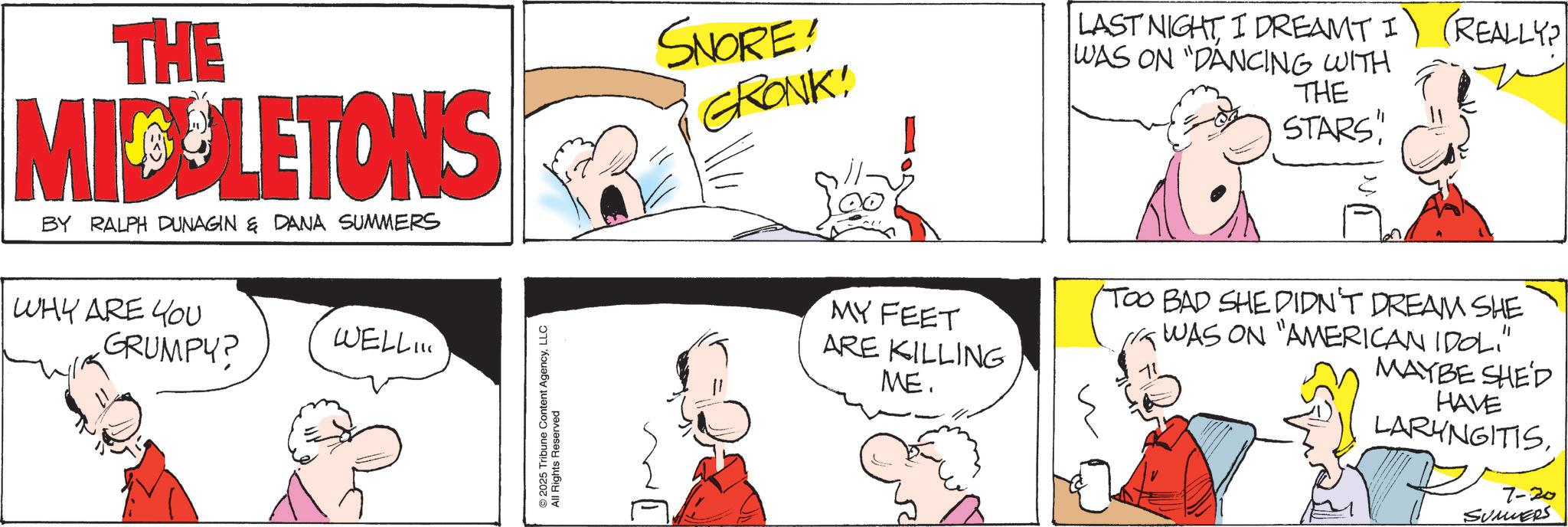 Publication OCR: THE MICULETONS BY RALPH DUNAGIN & DANA SUMMERS WHY ARE YOU GRUMPY? WELL.. 2025 Tribune Content AgencyLLC All Rights Reserved SNORE! GRONK! LAST NIGHTI DREAMT I WAS ON "DANCING WITH THE STARS REALLY? MY FEET ARE KILLING ME. (TOO BAD SHE DIDN'T DREAM SHE ? MAYBE SHE'D HAVE LARYNGITIS7-20 SUMERS THE MICULETONS BY RALPH DUNAGIN & DANA SUMMERS WHY ARE YOU GRUMPY ? WELL .. 2025 Tribune Content AgencyLLC All Rights Reserved SNORE ! GRONK ! LAST NIGHTI DREAMT I WAS ON " DANCING WITH THE STARS REALLY ? MY FEET ARE KILLING ME . ( TOO BAD SHE DIDN'T DREAM SHE ? MAYBE SHE'D HAVE LARYNGITIS7-20 SUMERS