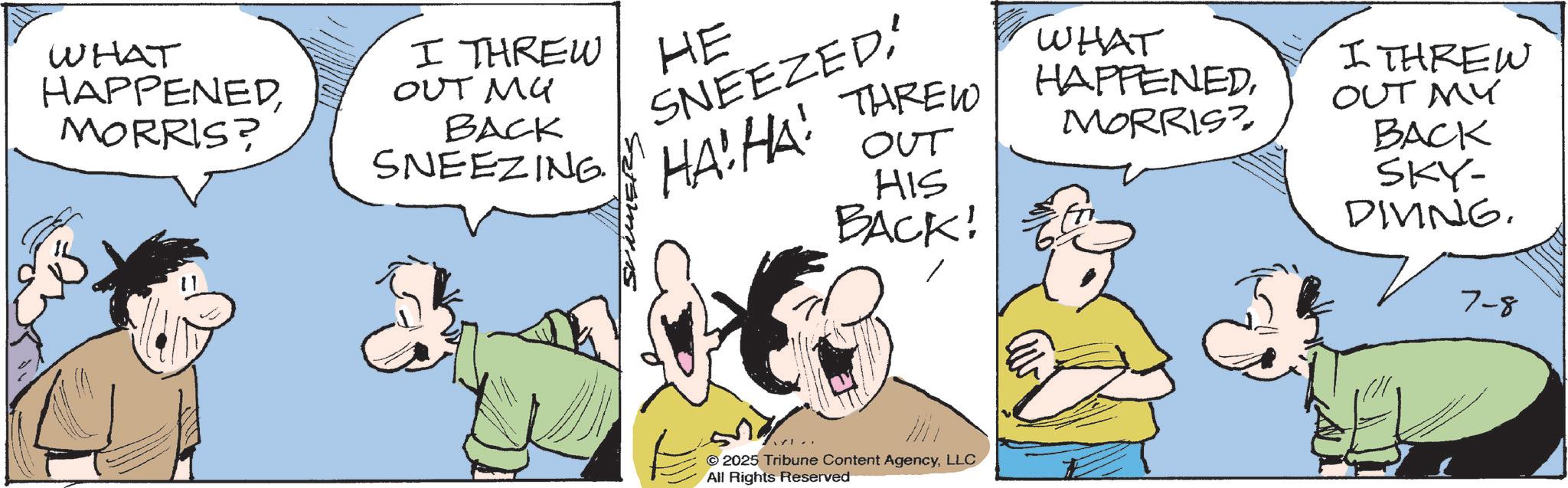 Pleased OCR: WHAT HAPPENEDMORRIS? I THREW OUT MU BACK SNEEZING. SUMMERS HE SNEEZED'HA! HA! THREW OUT HIS BACK! WHAT HAPPENEDMORRIS? I THREW OUT MY BACK SKY- DIVING. © 2025 Tribune Content AgencyLLC All Rights Reserved 7-8 WHAT HAPPENEDMORRIS ? I THREW OUT MU BACK SNEEZING . SUMMERS HE SNEEZED' HA ! HA ! THREW OUT HIS BACK ! WHAT HAPPENEDMORRIS ? I THREW OUT MY BACK SKY- DIVING . © 2025 Tribune Content AgencyLLC All Rights Reserved 7-8