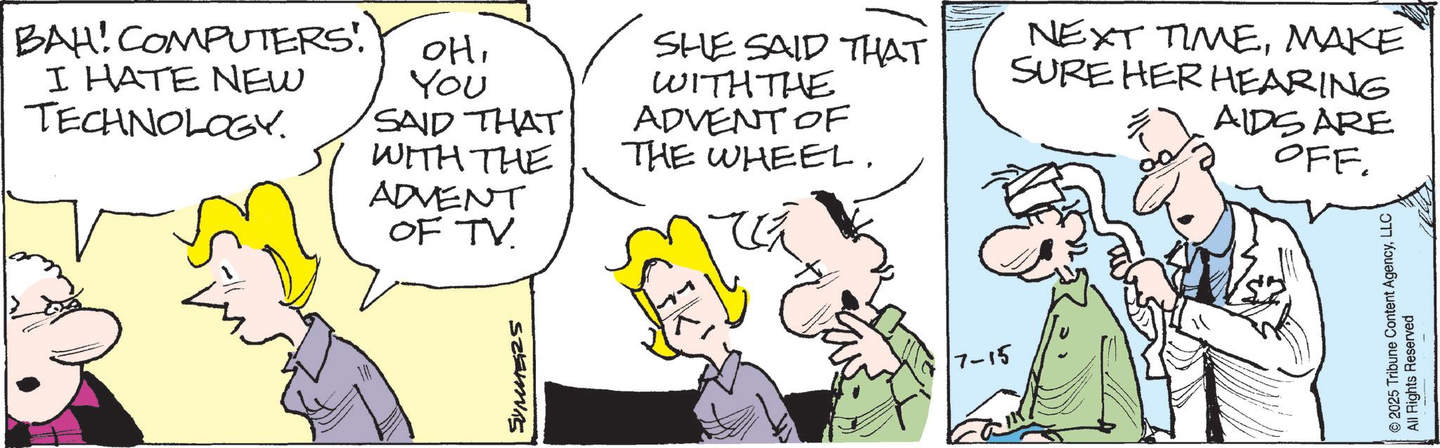 Fiction OCR: BAH! COMPUTERS! I HATE NEW TECHNOLOGY. OHYou SAID THAT WITH THE ADVENT OF TV. SHE SAID THAT WITH THE ADVENT OF THE WHEEL. ? NEXT TIMEMAKE SURE HER HEARING AIDS ARE OFF. SUMMERS ??? 7-15 © 2025 Tribune Content AgencyLLC All Rights Reserved BAH ! COMPUTERS ! I HATE NEW TECHNOLOGY . OHYou SAID THAT WITH THE ADVENT OF TV . SHE SAID THAT WITH THE ADVENT OF THE WHEEL . ? NEXT TIMEMAKE SURE HER HEARING AIDS ARE OFF . SUMMERS ??? 7-15 © 2025 Tribune Content AgencyLLC All Rights Reserved