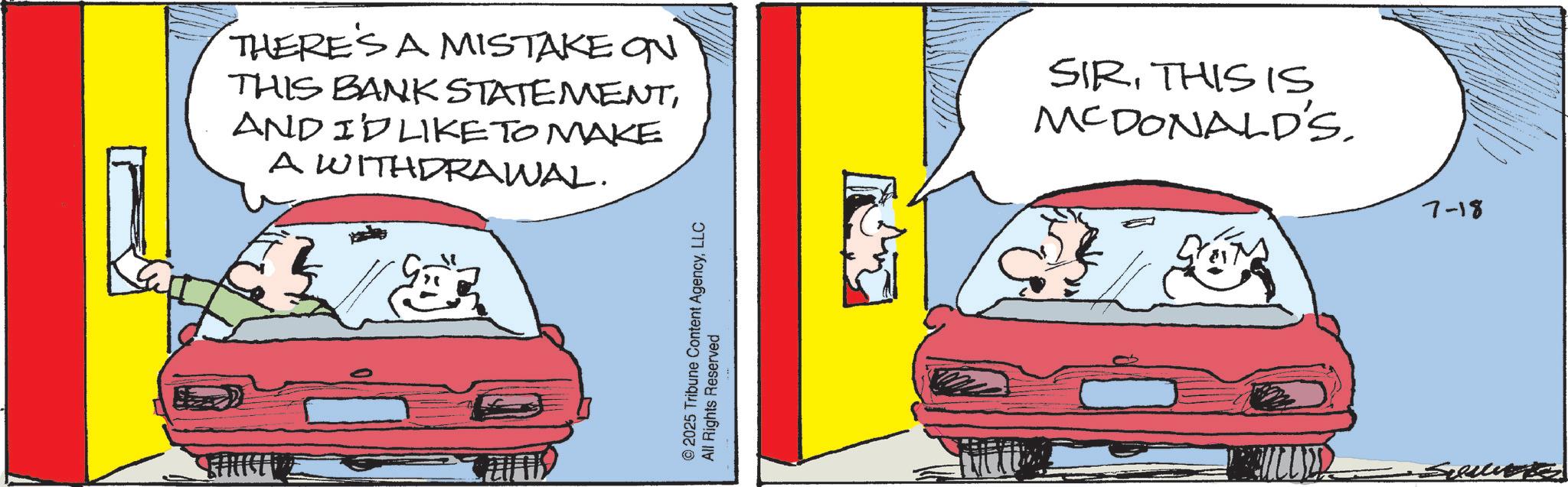 Fictional character OCR: THERE'S A MISTAKE ON THIS BANK STATEMENTAND I'D LIKE TO MAKE A WITHDRAWAL. SIRTHIS IS MCDONALD'S. © 2025 Tribune Content AgencyLLC All Rights Reserved 7-18 THERE'S A MISTAKE ON THIS BANK STATEMENTAND I'D LIKE TO MAKE A WITHDRAWAL . SIRTHIS IS MCDONALD'S . © 2025 Tribune Content AgencyLLC All Rights Reserved 7-18