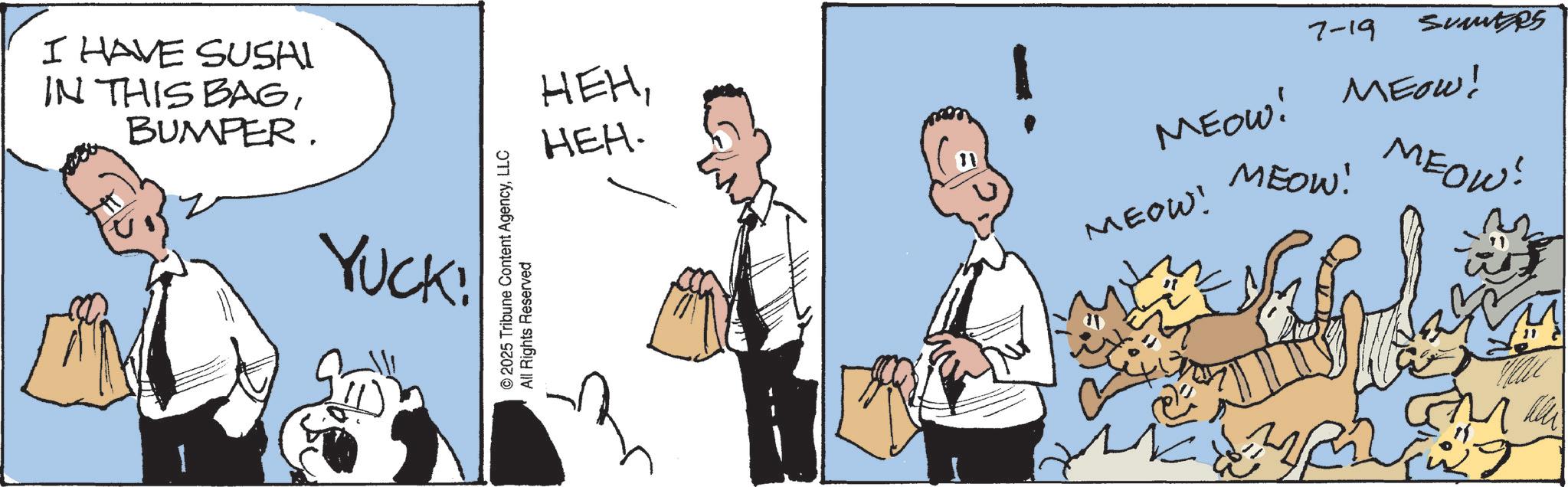 Animated cartoon OCR: I HAVE SUSHI IN THIS BAGBUMPER. YUCK! © 2025 Tribune Content AgencyLLC All Rights Reserved HEHHEH. 7-19 Sumutzes MEOW! MEOW! MEOW! MEOW! MEOW! ?? ? GM I HAVE SUSHI IN THIS BAGBUMPER . YUCK ! © 2025 Tribune Content AgencyLLC All Rights Reserved HEHHEH . 7-19 Sumutzes MEOW ! MEOW ! MEOW ! MEOW ! MEOW ! ?? ? GM
