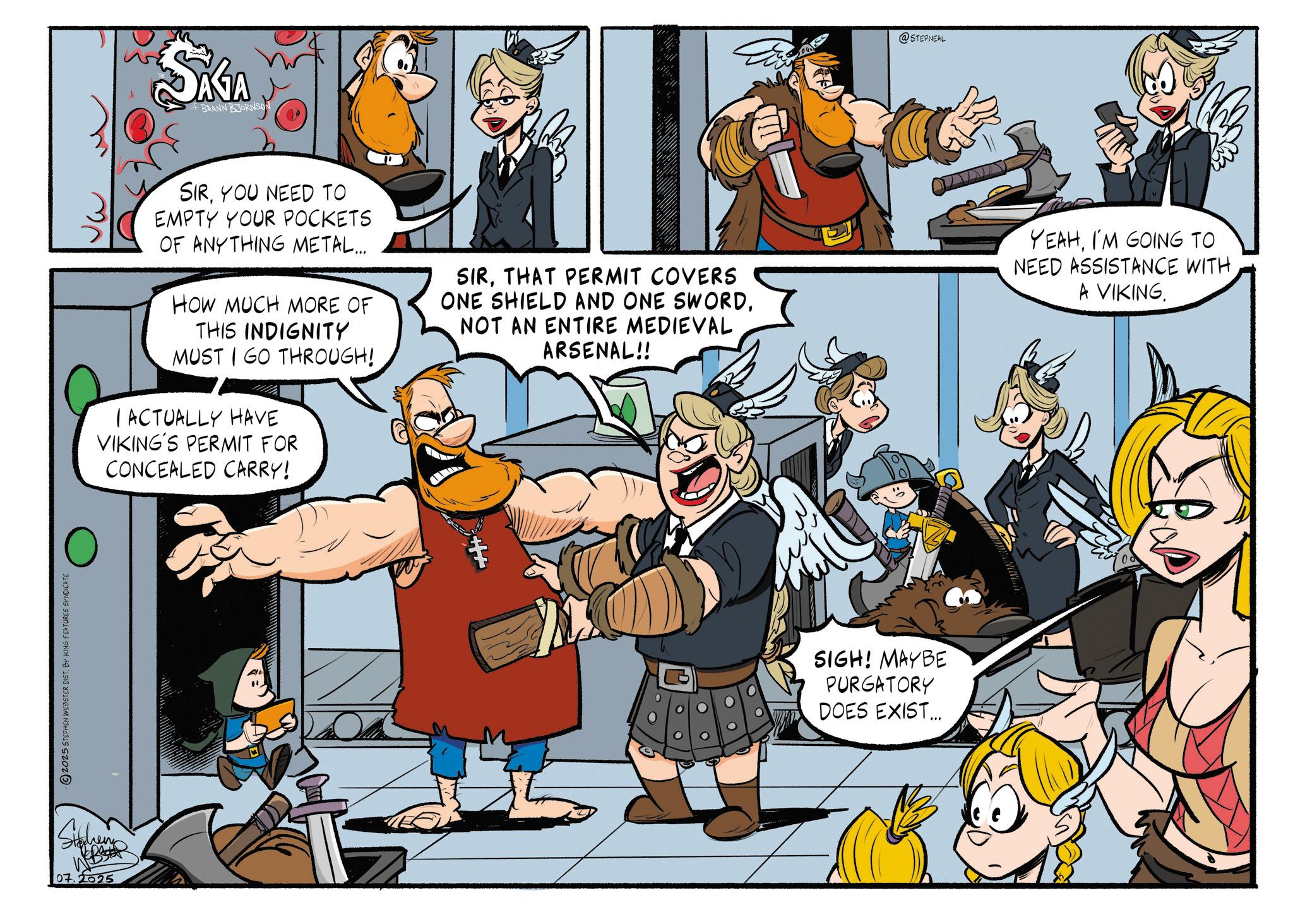 Publication OCR: 2025 STEPHEN WEBSTER DIST. BY KING FEATURES SYNDICATE 07.2025 SAGA of BRANN BJORNSON @STEPNEAL SIRYOU NEED TO EMPTY YOUR POCKETS OF ANYTHING METAL... HOW MUCH MORE OF THIS INDIGNITY MUST I GO THROUGH! I ACTUALLY HAVE VIKING'S PERMIT FOR CONCEALED CARRY! SIRTHAT PERMIT COVERS ONE SHIELD AND ONE SWORDNOT AN ENTIRE MEDIEVAL ARSENAL!! YEAHI'M GOING TO NEED ASSISTANCE WITH A VIKING. SIGH! MAYBE PURGATORY DOES EXIST... 2025 STEPHEN WEBSTER DIST . BY KING FEATURES SYNDICATE 07.2025 SAGA of BRANN BJORNSON @STEPNEAL SIRYOU NEED TO EMPTY YOUR POCKETS OF ANYTHING METAL ... HOW MUCH MORE OF THIS INDIGNITY MUST I GO THROUGH ! I ACTUALLY HAVE VIKING'S PERMIT FOR CONCEALED CARRY ! SIRTHAT PERMIT COVERS ONE SHIELD AND ONE SWORDNOT AN ENTIRE MEDIEVAL ARSENAL !! YEAHI'M GOING TO NEED ASSISTANCE WITH A VIKING . SIGH ! MAYBE PURGATORY DOES EXIST ...