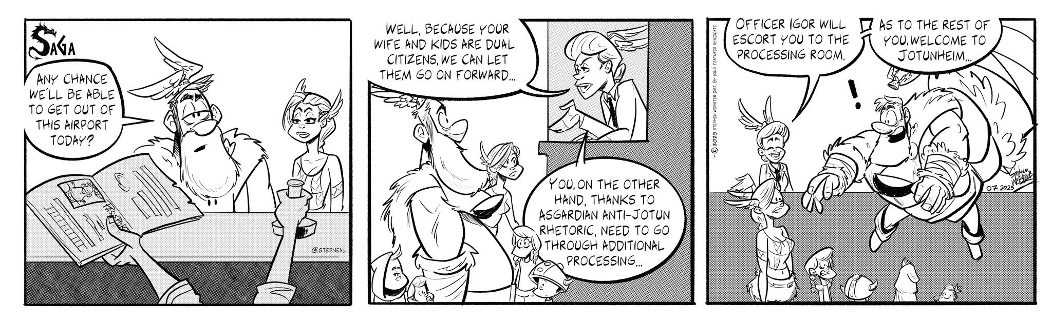 Gesture OCR: SAGA ANY CHANCE WE'LL BE ABLE TO GET OUT OF THIS AIRPORT TODAY? PAS WELLBECAUSE YOUR WIFE AND KIDS ARE DUAL CITIZENSWE CAN LET THEM GO ON FORWARD... @STEPNEAL YOUON THE OTHER HANDTHANKS TO ASGARDIAN ANTI-JOTUN RHETORICNEED TO GO THROUGH ADDITIONAL PROCESSING... -2025 STEPHEN WEBSTER DIST. BY KING FEATURES SYNDICATE OFFICER IGOR WILL ESCORT YOU TO THE PROCESSING ROOM. AS TO THE REST OF YOUWELCOME TO JOTUNHEIM... 07.2025 SAGA ANY CHANCE WE'LL BE ABLE TO GET OUT OF THIS AIRPORT TODAY ? PAS WELLBECAUSE YOUR WIFE AND KIDS ARE DUAL CITIZENSWE CAN LET THEM GO ON FORWARD ... @STEPNEAL YOUON THE OTHER HANDTHANKS TO ASGARDIAN ANTI - JOTUN RHETORICNEED TO GO THROUGH ADDITIONAL PROCESSING ... -2025 STEPHEN WEBSTER DIST . BY KING FEATURES SYNDICATE OFFICER IGOR WILL ESCORT YOU TO THE PROCESSING ROOM . AS TO THE REST OF YOUWELCOME TO JOTUNHEIM ... 07.2025