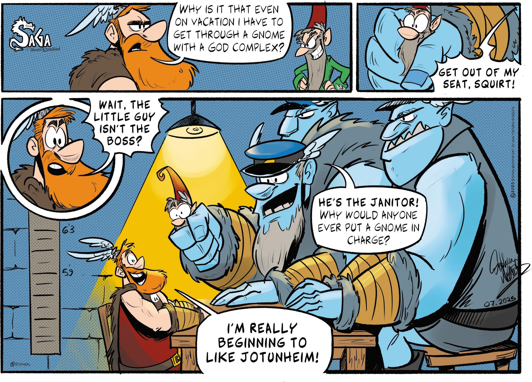 Publication OCR: SAGA BRANN BJORNSON 63 59 59 WAITTHE LITTLE GUY ISN'T THE BOSS? WHY IS IT THAT EVEN ON VACATION I HAVE TO GET THROUGH A GNOME WITH A GOD COMPLEX? I @STEPNEAL I'M REALLY BEGINNING TO LIKE JOTUNHEIM! 0 HE'S THE JANITOR! WHY WOULD ANYONE EVER PUT A GNOME IN CHARGE? GET OUT OF MY SEATSQUIRT! 07.2025 2025 STEPHEN WEBSTER DIST BY KING FEATURES SYNDICATE SAGA BRANN BJORNSON 63 59 59 WAITTHE LITTLE GUY ISN'T THE BOSS ? WHY IS IT THAT EVEN ON VACATION I HAVE TO GET THROUGH A GNOME WITH A GOD COMPLEX ? I @STEPNEAL I'M REALLY BEGINNING TO LIKE JOTUNHEIM ! 0 HE'S THE JANITOR ! WHY WOULD ANYONE EVER PUT A GNOME IN CHARGE ? GET OUT OF MY SEATSQUIRT ! 07.2025 2025 STEPHEN WEBSTER DIST BY KING FEATURES SYNDICATE