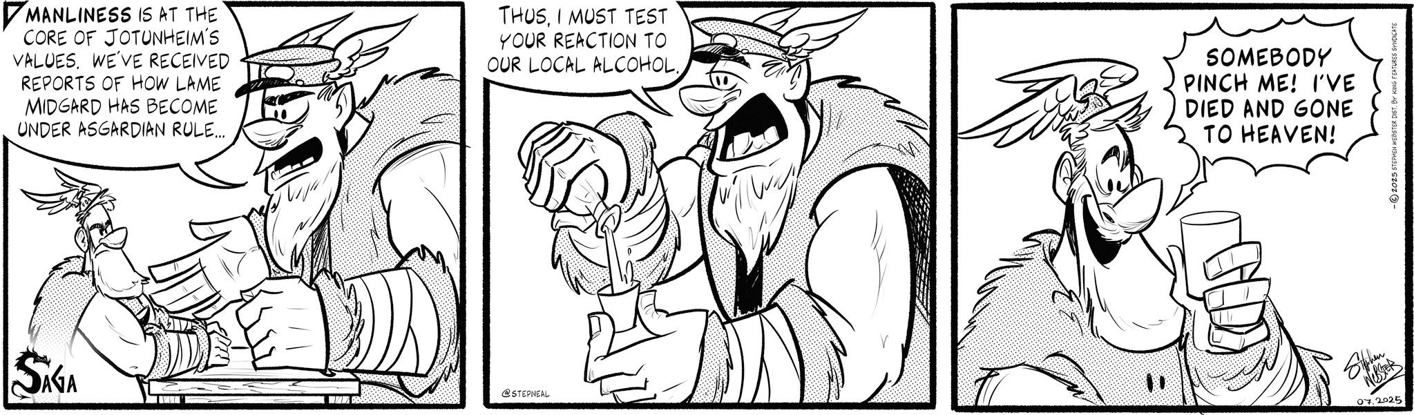 Graphics OCR: ?MANLINESS IS AT THE CORE OF JOTUNHEIM'S VALUES. WE'VE RECEIVED REPORTS OF HOW LAME MIDGARD HAS BECOME UNDER ASGARDIAN RULE... THUSI MUST TEST YOUR REACTION TO OUR LOCAL ALCOHOL.. SAGA " @STEPNEAL SOMEBODY PINCH ME! I'VE DIED AND GONE TO HEAVEN! Siphen 07.2025 2025 STEPHEN WEBSTER DIST. B ?MANLINESS IS AT THE CORE OF JOTUNHEIM'S VALUES . WE'VE RECEIVED REPORTS OF HOW LAME MIDGARD HAS BECOME UNDER ASGARDIAN RULE ... THUSI MUST TEST YOUR REACTION TO OUR LOCAL ALCOHOL .. SAGA " @STEPNEAL SOMEBODY PINCH ME ! I'VE DIED AND GONE TO HEAVEN ! Siphen 07.2025 2025 STEPHEN WEBSTER DIST . B
