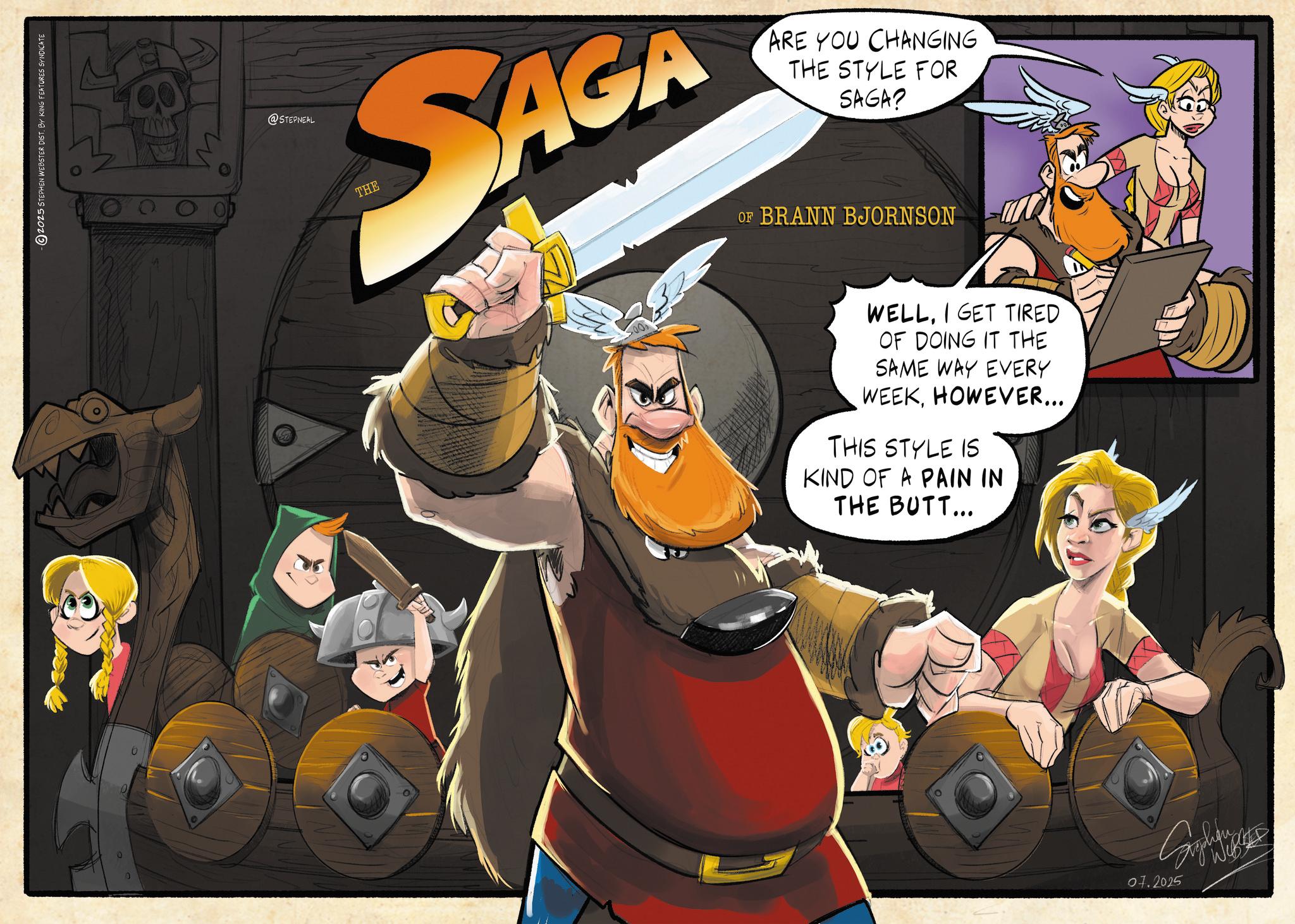 Graphics OCR: 2025 STEPHEN WEBSTER DIST. BY KING FEATURES SYNDICATE @STEPNEAL AGA SAG THE ARE YOU CHANGING THE STYLE FOR SAGA? OF BRANN BJORNSON WELLI GET TIRED OF DOING IT THE SAME WAY EVERY WEEKHOWEVER... THIS STYLE IS KIND OF A PAIN IN THE BUTT... 07.2025 2025 STEPHEN WEBSTER DIST . BY KING FEATURES SYNDICATE @STEPNEAL AGA SAG THE ARE YOU CHANGING THE STYLE FOR SAGA ? OF BRANN BJORNSON WELLI GET TIRED OF DOING IT THE SAME WAY EVERY WEEKHOWEVER ... THIS STYLE IS KIND OF A PAIN IN THE BUTT ... 07.2025