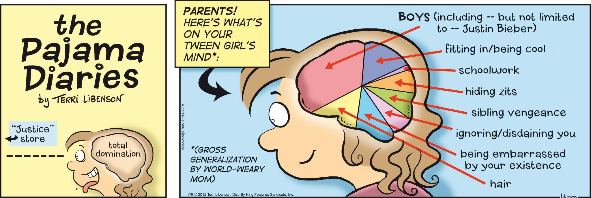 Graphics OCR: the Pajama Diaries by TERRI LIBENSON "Justice" store total domination www.pajamadiaries.com PARENTS! HERE'S WHAT'S ON YOUR TWEEN GIRL'S MIND*: *(GROSS GENERALIZATION BY WORLD-WEARY MOM) 7/8 2012 Terri LibensonInc. BOYS (including -- but not limited to Justin Bieber) fitting in/being cool schoolwork hiding zits sibling vengeance ignoring/disdaining you being embarrassed by your existence hair Libenson the Pajama Diaries by TERRI LIBENSON " Justice " store total domination www.pajamadiaries.com PARENTS ! HERE'S WHAT'S ON YOUR TWEEN GIRL'S MIND * : * ( GROSS GENERALIZATION BY WORLD - WEARY MOM ) 7/8 2012 Terri LibensonDist . By King Features SyndicateInc. BOYS ( including -- but not limited to Justin Bieber ) fitting in / being cool schoolwork hiding zits sibling vengeance ignoring / disdaining you being embarrassed by your existence hair Libenson