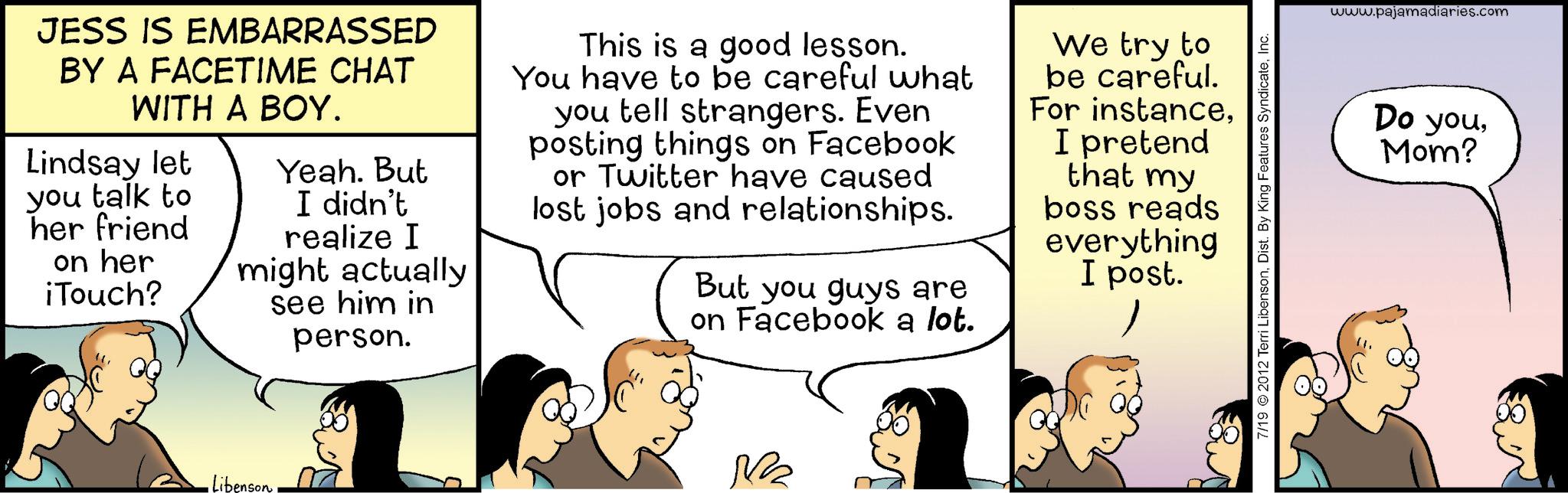 Fiction OCR: JESS IS EMBARRASSED BY A FACETIME CHAT WITH A BOY. Lindsay let you talk to her friend on her iTouch? Yeah. But I didn't realize I might actually see him in person. This is a good lesson. You have to be careful what you tell strangers. Even posting things on Facebook or Twitter have caused lost jobs and relationships. But you guys are on Facebook a lot. We try to be careful. For instanceI pretend that my boss reads everything I post. • Libenson. M 7/19 © 2012 Terri LibensonInc. www.pajamadiaries.com Do youMom? JESS IS EMBARRASSED BY A FACETIME CHAT WITH A BOY . Lindsay let you talk to her friend on her iTouch ? Yeah . But I didn't realize I might actually see him in person . This is a good lesson . You have to be careful what you tell strangers . Even posting things on Facebook or Twitter have caused lost jobs and relationships . But you guys are on Facebook a lot . We try to be careful . For instanceI pretend that my boss reads everything I post . • Libenson . M 7/19 © 2012 Terri LibensonDist . By King Features SyndicateInc. www.pajamadiaries.com Do youMom ?