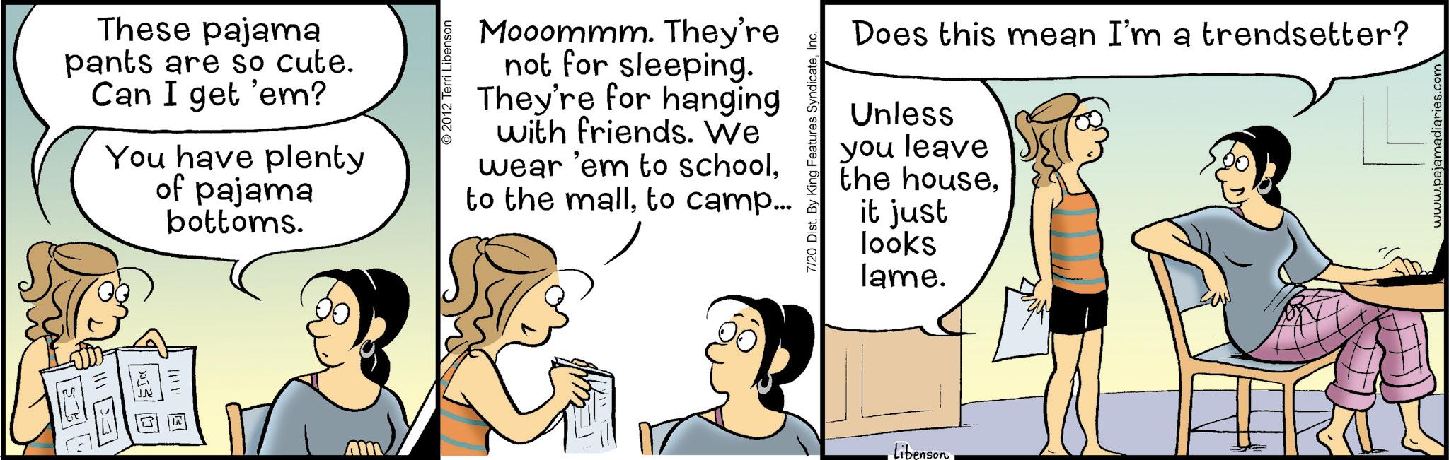 Happiness OCR: ? These pajama pants are so cute. Can I get 'em? You have plenty of pajama bottoms. 2012 Terri Libenson Mooommm. They're not for sleeping. They're for hanging with friends. We wear 'em to school. to the mallto camp... 7/20 Dist. By King Features SyndicateInc. Does this mean I'm a trendsetter? Unless you leave the houseit just looks lame. Libenson www.pajamadiaries.com ? These pajama pants are so cute . Can I get ' em ? You have plenty of pajama bottoms . 2012 Terri Libenson Mooommm . They're not for sleeping . They're for hanging with friends . We wear ' em to school . to the mallto camp ... 7/20 Dist . By King Features SyndicateInc. Does this mean I'm a trendsetter ? Unless you leave the houseit just looks lame . Libenson www.pajamadiaries.com
