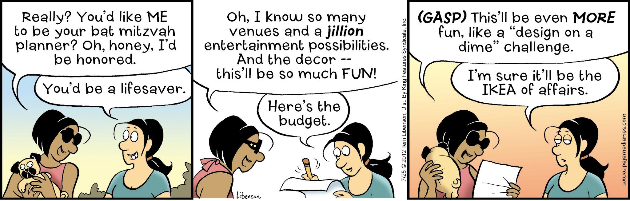 Animation OCR: Really? You'd like ME to be your bat mitzvah planner? OhI'd be honored. You'd be a lifesaver. OhI know so many venues and a jillion entertainment possibilities. And the decor -- this'll be so much FUN! Here's the budget. Libenson 7/25 2012 Terri LibensonInc. (GASP) This'll be even MORE funlike a "design on a dime" challenge. I'm sure it'll be the IKEA of affairs. www.pajamadiaries.com Really ? You'd like ME to be your bat mitzvah planner ? OhI'd be honored . You'd be a lifesaver . OhI know so many venues and a jillion entertainment possibilities . And the decor -- this'll be so much FUN ! Here's the budget . Libenson 7/25 2012 Terri LibensonDist . By King Features SyndicateInc. ( GASP ) This'll be even MORE funlike a " design on a dime " challenge . I'm sure it'll be the IKEA of affairs . www.pajamadiaries.com