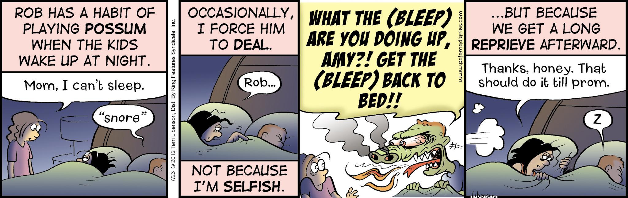 Graphics OCR: ROB HAS A HABIT OF PLAYING POSSUM WHEN THE KIDS WAKE UP AT NIGHT. MomI can't sleep. "snore" 7/23 © 2012 Terri LibensonInc. OCCASIONALLYWHAT THE (BLEEP) I FORCE HIM TO DEAL. Rob... ARE YOU DOING UPAMY?! GET THE (BLEEP) BACK TO BED!! www.pajamadiaries.com ...BUT BECAUSE WE GET A LONG REPRIEVE AFTERWARD. Thankshoney. That should do it till prom. NOT BECAUSE I'M SELFISH. ?? # Libenson N ROB HAS A HABIT OF PLAYING POSSUM WHEN THE KIDS WAKE UP AT NIGHT . MomI can't sleep . " snore " 7/23 © 2012 Terri LibensonDist . By King Features SyndicateInc. OCCASIONALLYWHAT THE ( BLEEP ) I FORCE HIM TO DEAL . Rob ... ARE YOU DOING UPAMY ?! GET THE ( BLEEP ) BACK TO BED !! www.pajamadiaries.com ... BUT BECAUSE WE GET A LONG REPRIEVE AFTERWARD . Thankshoney . That should do it till prom . NOT BECAUSE I'M SELFISH . ?? # Libenson N