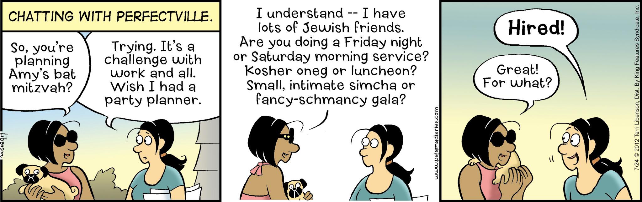 Fiction OCR: •Libenson CHATTING WITH PERFECTVILLE. Soyou're planning Amy's bat mitzvah? Trying. It's a challenge with work and all. Wish I had a party planner. I understand -- I have lots of Jewish friends. Are you doing a Friday night or Saturday morning service? Kosher oneg or luncheon? Smallintimate simcha or fancy-schmancy gala? www.pajamadiaries.com Hired! Great! For what? 7/24 2012 Terri LibensonInc. • Libenson CHATTING WITH PERFECTVILLE . Soyou're planning Amy's bat mitzvah ? Trying . It's a challenge with work and all . Wish I had a party planner . I understand -- I have lots of Jewish friends . Are you doing a Friday night or Saturday morning service ? Kosher oneg or luncheon ? Smallintimate simcha or fancy - schmancy gala ? www.pajamadiaries.com Hired ! Great ! For what ? 7/24 2012 Terri LibensonDist . By King Features Syndicate
