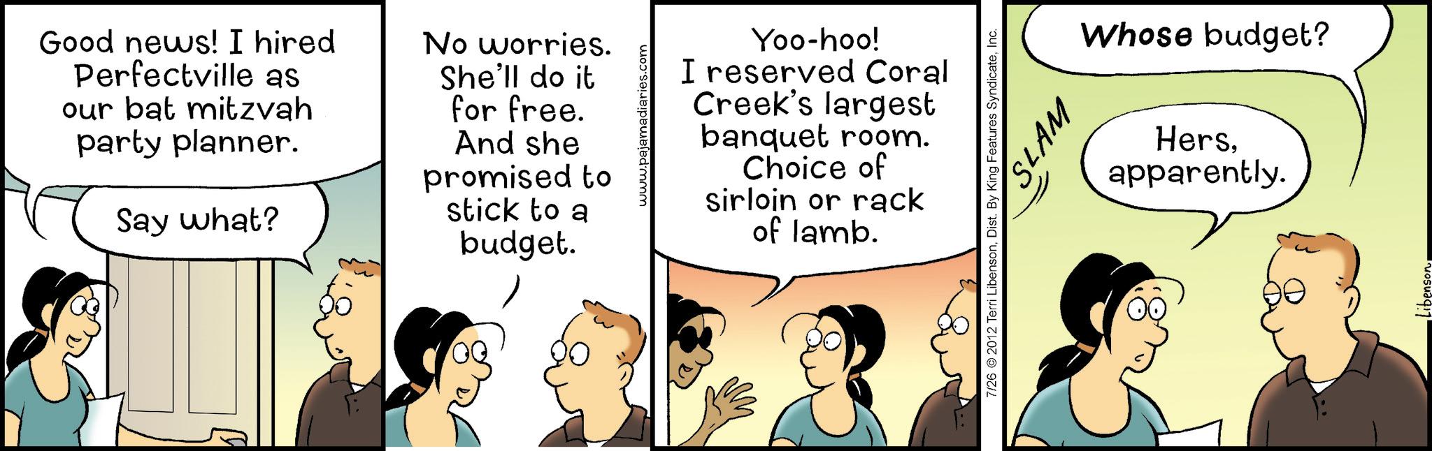 Happiness OCR: Good news! I hired Perfectville as our bat mitzvah party planner. Say what? No worries. She'll do it for free. And she promised to stick to a budget. www.pajamadiaries.com Yoo-hoo! I reserved Coral Creek's largest banquet room. Choice of sirloin or rack of lamb. SLAM 7/26 2012 Terri LibensonInc. Whose budget? Hersapparently. Good news ! I hired Perfectville as our bat mitzvah party planner . Say what ? No worries . She'll do it for free . And she promised to stick to a budget . www.pajamadiaries.com Yoo - hoo ! I reserved Coral Creek's largest banquet room . Choice of sirloin or rack of lamb . SLAM 7/26 2012 Terri LibensonDist . By King Features SyndicateInc. Whose budget ? Hersapparently .