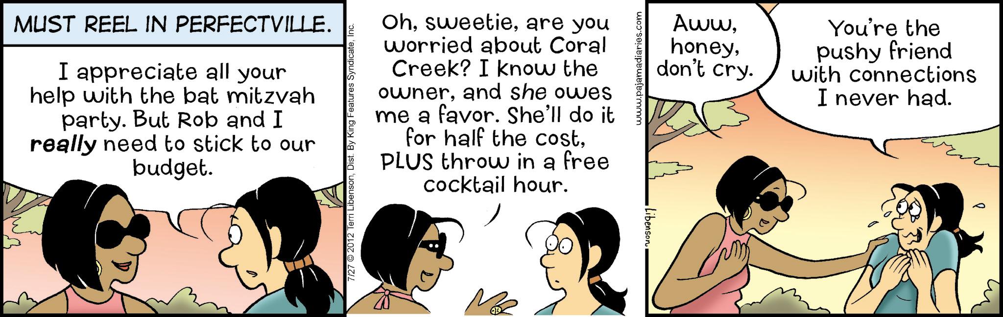 Graphics OCR: MUST REEL IN PERFECTVILLE. I appreciate all your help with the bat mitzvah party. But Rob and I really need to stick to our budget. Ohare you worried about Coral Creek? I know the ownerand she owes me a favor. She'll do it for half the costPLUS throw in a free cocktail hour. 7/27 2012 Terri LibensonInc. ?? Libenson www.pajamadiaries.com Awwdon't cry. You're the pushy friend with connections I never had. MUST REEL IN PERFECTVILLE . I appreciate all your help with the bat mitzvah party . But Rob and I really need to stick to our budget . Ohare you worried about Coral Creek ? I know the ownerand she owes me a favor . She'll do it for half the costPLUS throw in a free cocktail hour . 7/27 2012 Terri LibensonDist . By King Features SyndicateInc. ?? Libenson www.pajamadiaries.com Awwdon't cry . You're the pushy friend with connections I never had .