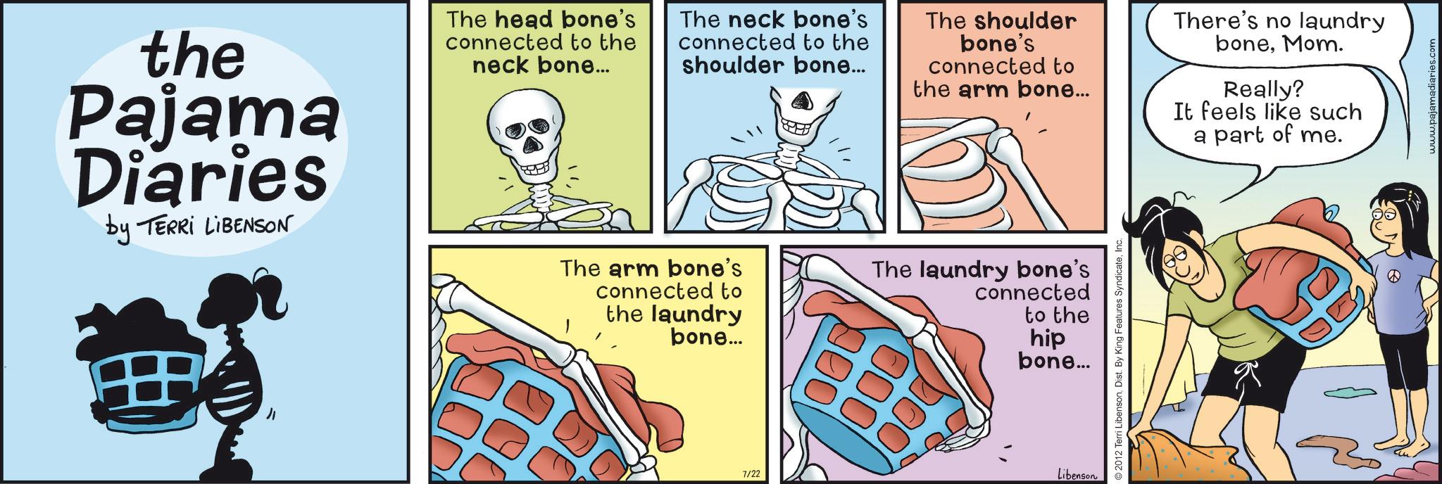 Publication OCR: the Pajama Diaries by TERRI LIBENSON " The head bone's connected to the neck bone... The neck bone's connected to the shoulder bone... The arm bone's connected to the laundry bone... The shoulder bone's connected to the arm bone... The laundry bone's connected to the hip bone... 7/22 Libenson 2012 Terri LibensonDist. By King Features Syndicate There's no laundry boneMom. Really? It feels like such a part of me. www.pajamadiaries.com the Pajama Diaries by TERRI LIBENSON " The head bone's connected to the neck bone ... The neck bone's connected to the shoulder bone ... The arm bone's connected to the laundry bone ... The shoulder bone's connected to the arm bone ... The laundry bone's connected to the hip bone ... 7/22 Libenson 2012 Terri LibensonDist . By King Features Syndicate There's no laundry boneMom . Really ? It feels like such a part of me . www.pajamadiaries.com