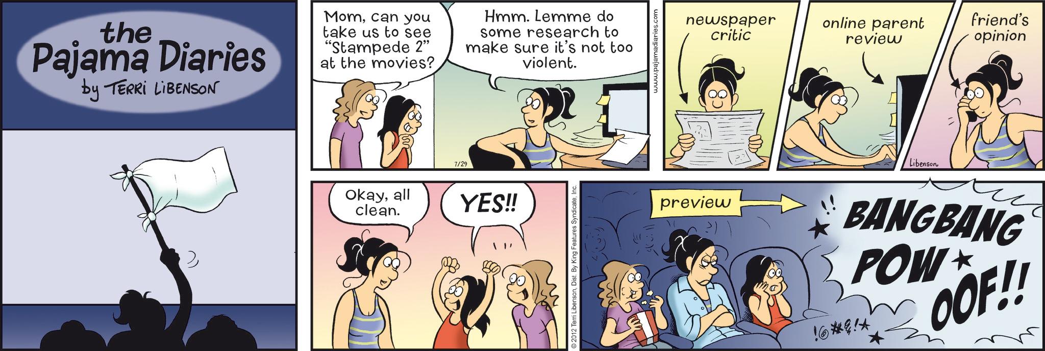 Publication OCR: the Pajama Diaries by TERRI LIBENSON Momcan you take us to see "Stampede 2" at the movies? Hmm. Lemme do some research to make sure it's not too violent. > Okayall clean. 7/29 YES!! 2012 Terri LibensonDist. B newspaper critic online parent review friend's opinion preview Libenson !6*!* BANGBANG POW? OOF!! the Pajama Diaries by TERRI LIBENSON Momcan you take us to see " Stampede 2 " at the movies ? Hmm . Lemme do some research to make sure it's not too violent . > Okayall clean . 7/29 YES !! 2012 Terri LibensonDist . B newspaper critic online parent review friend's opinion preview Libenson ! 6 * ! * BANGBANG POW? OOF !!