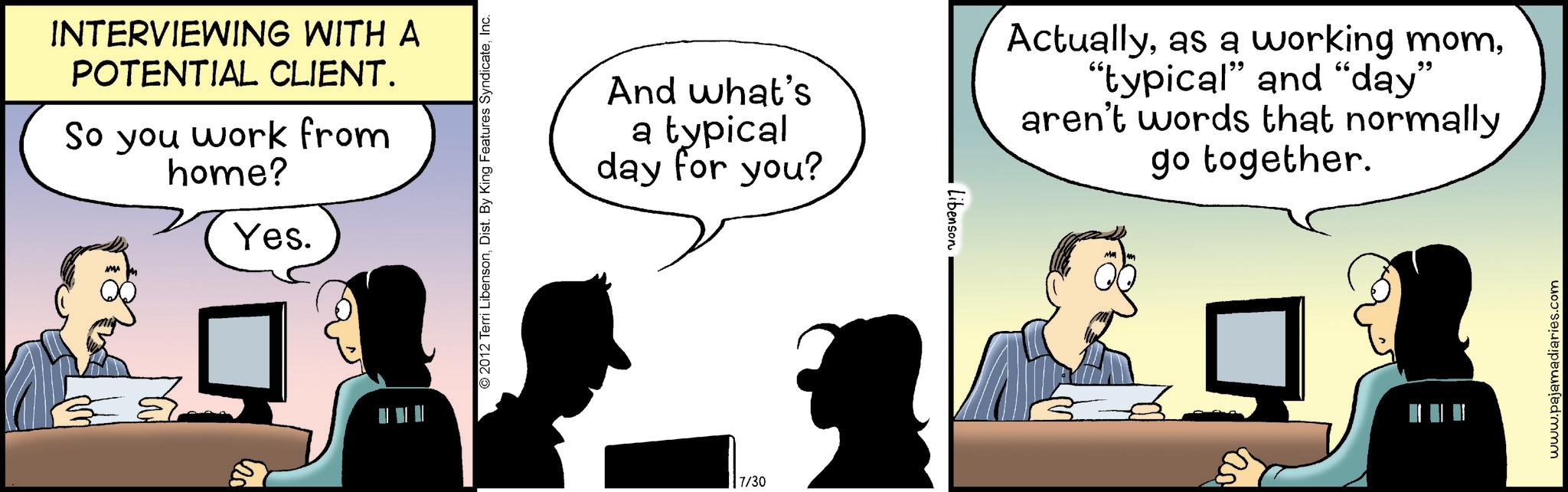 Fictional character OCR: INTERVIEWING WITH A POTENTIAL CLIENT. So you work from home? Yes. © 2012 Terri LibensonInc. And what's a typical day for you? 7/30 Libenson Actually"typical" and "day" aren't words that normally go together. MM www.pajamadiaries.com INTERVIEWING WITH A POTENTIAL CLIENT . So you work from home ? Yes . © 2012 Terri LibensonDist . By King Features SyndicateInc. And what's a typical day for you ? 7/30 Libenson Actuallyas a working mom" typical " and " day " aren't words that normally go together . MM www.pajamadiaries.com