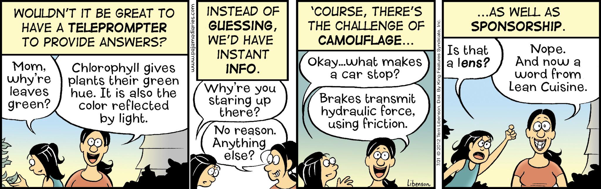 Animated cartoon OCR: WOULDN'T IT BE GREAT TO HAVE A TELEPROMPTER TO PROVIDE ANSWERS? MomChlorophyll gives why're plants their green leaves hue. It is also the green? color reflected by light. INSTEAD OF GUESSINGWE'D HAVE INSTANT INFO. Why're you staring up there? No reason. Anything else? 'COURSETHERE'S THE CHALLENGE OF CAMOUFLAGE... Okay...what makes a car stop? Brakes transmit hydraulic forceusing friction. Libenson ...AS WELL AS SPONSORSHIP. Nope. And now a Is that a lens? word from Lean Cuisine. 7/31 2012 Terri LibensonInc WOULDN'T IT BE GREAT TO HAVE A TELEPROMPTER TO PROVIDE ANSWERS ? MomChlorophyll gives why're plants their green leaves hue . It is also the green ? color reflected by light . INSTEAD OF GUESSINGWE'D HAVE INSTANT INFO . Why're you staring up there ? No reason . Anything else ? ' COURSETHERE'S THE CHALLENGE OF CAMOUFLAGE ... Okay ... what makes a car stop ? Brakes transmit hydraulic forceusing friction . Libenson ... AS WELL AS SPONSORSHIP . Nope . And now a Is that a lens ? word from Lean Cuisine . 7/31 2012 Terri LibensonDist . By King Features Syndicate