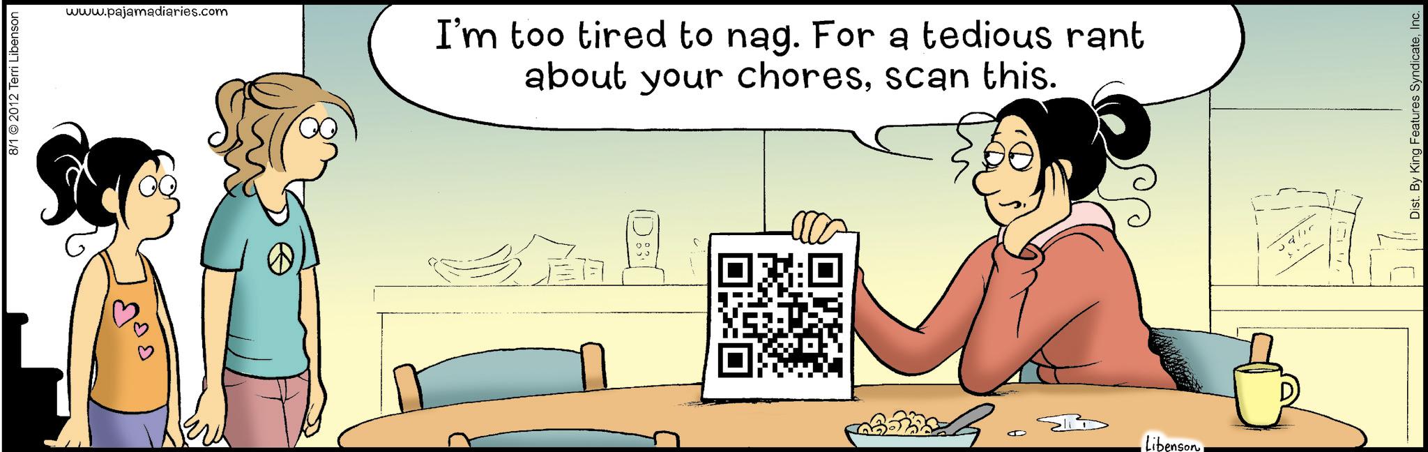 Animation OCR: 8/1 2012 Terri Libenson www.pajamadiaries.com I'm too tired to nag. For a tedious rant about your choresscan this. J Libenson Dist. By King Features SyndicateInc. 8/1 2012 Terri Libenson www.pajamadiaries.com I'm too tired to nag . For a tedious rant about your choresscan this . J Libenson Dist . By King Features Syndicate