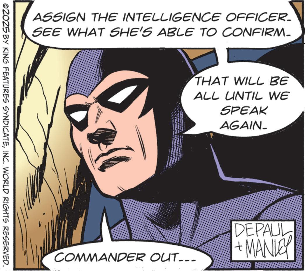 Hero OCR: ASSIGN THE INTELLIGENCE OFFICER_ SEE WHAT SHE'S ABLE TO CONFIRM. ©2025 BY KING FEATURES SYNDICATEINC. WORLD RIGHTS RESERVED. THAT WILL BE ALL UNTIL WE SPEAK AGAIN_ COMMANDER OUT... DEPAUL + MANLEY ASSIGN THE INTELLIGENCE OFFICER_ SEE WHAT SHE'S ABLE TO CONFIRM . © 2025 BY KING FEATURES SYNDICATEINC . WORLD RIGHTS RESERVED . THAT WILL BE ALL UNTIL WE SPEAK AGAIN_ COMMANDER OUT ... DEPAUL + MANLEY