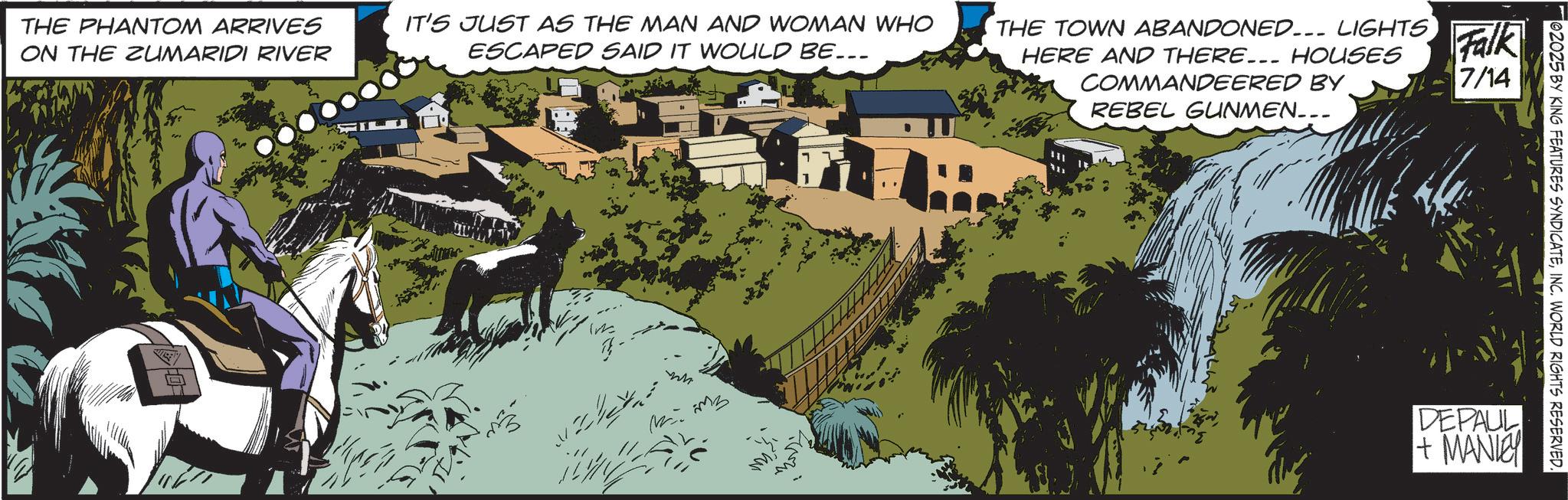 Comics OCR: 02025 BY KING FEATURES SYNDICATEINC. WORLD RIGHTS RESERVED. THE PHANTOM ARRIVES ON THE ZUMARIDI RIVER IT'S JUST AS THE MAN AND WOMAN WHO ESCAPED SAID IT WOULD BE... THE TOWN ABANDONED... LIGHTS HERE AND THERE... HOUSES COMMANDEERED BY REBEL GUNMEN... Falk 7/14 ?? DEPAUL + MANIE 02025 BY KING FEATURES SYNDICATEINC . WORLD RIGHTS RESERVED . THE PHANTOM ARRIVES ON THE ZUMARIDI RIVER IT'S JUST AS THE MAN AND WOMAN WHO ESCAPED SAID IT WOULD BE ... THE TOWN ABANDONED ... LIGHTS HERE AND THERE ... HOUSES COMMANDEERED BY REBEL GUNMEN ... Falk 7/14 ?? DEPAUL + MANIE