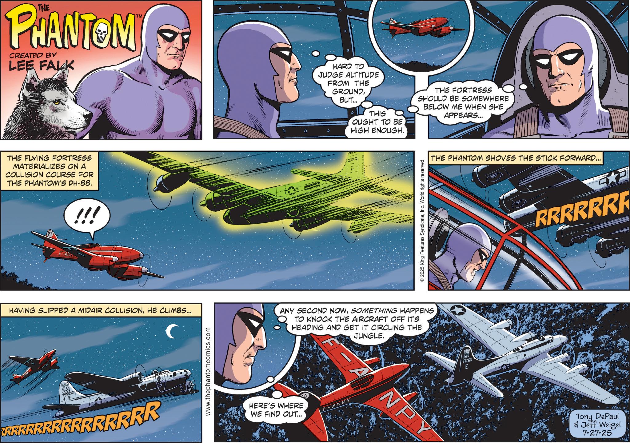 Aircraft OCR: THE PHANTOM CREATED BY LEE FALK THE FLYING FORTRESS MATERIALIZES ON A COLLISION COURSE FOR THE PHANTOM'S DH-88. !!! TM 5 HARD TO JUDGE ALTITUDE FROM THE GROUNDBUT... THIS OUGHT TO BE HIGH ENOUGH. © 2025 King Features SyndicateInc. World rights reserved. HAVING SLIPPED A MIDAIR COLLISIONHE CLIMBS... C ANY SECOND NOWSOMETHING HAPPENS TO KNOCK THE AIRCRAFT OFF ITS HEADING AND GET IT CIRCLING THE JUNGLE. RRRRRRRRRRRRRRR www.thephantomcomics.com HERE'S WHERE WE FIND OUT... F-ANPY NPY THE FORTRESS SHOULD BE SOMEWHERE BELOW ME WHEN SHE APPEARS... THE PHANTOM SHOVES THE STICK FORWARD... 730398 E RRRRRRR Tony DePaul & Jeff Weigel 7-27-25 THE PHANTOM CREATED BY LEE FALK THE FLYING FORTRESS MATERIALIZES ON A COLLISION COURSE FOR THE PHANTOM'S DH - 88 . !!! TM 5 HARD TO JUDGE ALTITUDE FROM THE GROUNDBUT ... THIS OUGHT TO BE HIGH ENOUGH . © 2025 King Features SyndicateInc. World rights reserved . HAVING SLIPPED A MIDAIR COLLISIONHE CLIMBS ... C ANY SECOND NOWSOMETHING HAPPENS TO KNOCK THE AIRCRAFT OFF ITS HEADING AND GET IT CIRCLING THE JUNGLE . RRRRRRRRRRRRRRR www.thephantomcomics.com HERE'S WHERE WE FIND OUT ... F - ANPY NPY THE FORTRESS SHOULD BE SOMEWHERE BELOW ME WHEN SHE APPEARS ... THE PHANTOM SHOVES THE STICK FORWARD ... 730398 E RRRRRRR Tony DePaul & Jeff Weigel 7-27-25