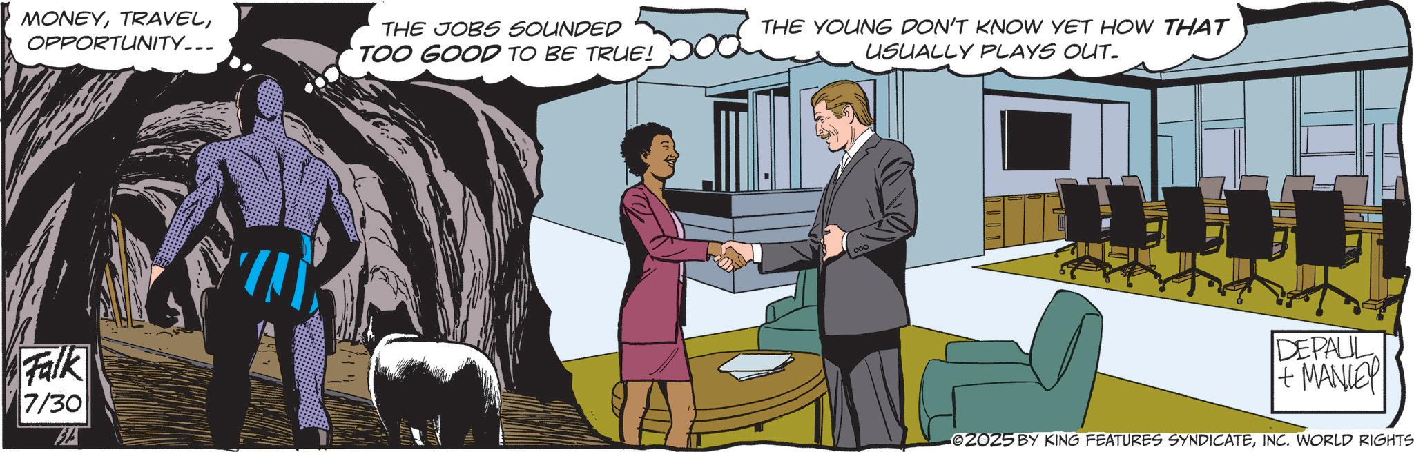 Animated cartoon OCR: MONEYOPPORTUNITY... THE JOBS SOUNDED TOO GOOD TO BE TRUE! THE YOUNG DON'T KNOW YET HOW THAT USUALLY PLAYS OUT. Falk 7/30 DEPAUL + MANLEY 02025 BY KING FEATURES SYNDICATEINC. WORLD RIGHTS MONEYOPPORTUNITY ... THE JOBS SOUNDED TOO GOOD TO BE TRUE ! THE YOUNG DON'T KNOW YET HOW THAT USUALLY PLAYS OUT . Falk 7/30 DEPAUL + MANLEY 02025 BY KING FEATURES SYNDICATEINC . WORLD RIGHTS