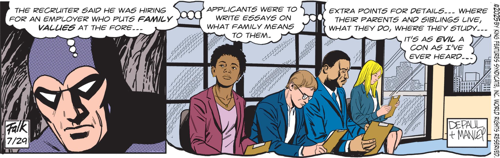 Hero OCR: 02025 BY KING FEATURES SYNDICATEINC. WORLD RIGHTS RESERVED. THE RECRUITER SAID HE WAS HIRING FOR AN EMPLOYER WHO PUTS FAMILY VALUES AT THE FORE... APPLICANTS WERE TO WRITE ESSAYS ON WHAT FAMILY MEANS TO THEM. EXTRA POINTS FOR DETAILS... WHERE THEIR PARENTS AND SIBLINGS LIVEWHERE THEY STUDY... IT'S AS EVIL A CON AS I'VE EVER HEARD... Falk 7/29 DEPAUL +MANIE 02025 BY KING FEATURES SYNDICATEINC . WORLD RIGHTS RESERVED . THE RECRUITER SAID HE WAS HIRING FOR AN EMPLOYER WHO PUTS FAMILY VALUES AT THE FORE ... APPLICANTS WERE TO WRITE ESSAYS ON WHAT FAMILY MEANS TO THEM . EXTRA POINTS FOR DETAILS ... WHERE THEIR PARENTS AND SIBLINGS LIVEWHAT THEY DOWHERE THEY STUDY ... IT'S AS EVIL A CON AS I'VE EVER HEARD ... Falk 7/29 DEPAUL + MANIE