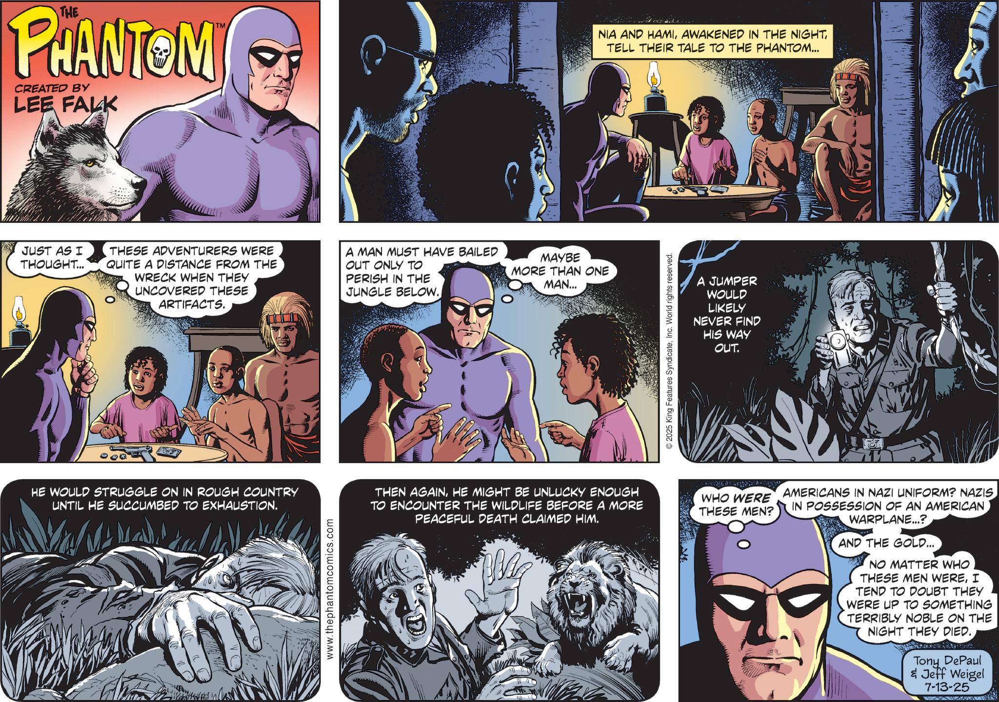 Book OCR: THE PHANTOM CREATED BY LEE FALK JUST AS I THOUGHT... TM NIA AND HAMITELL THEIR TALE TO THE PHANTOM... THESE ADVENTURERS WERE QUITE A DISTANCE FROM THE WRECK WHEN THEY UNCOVERED THESE ARTIFACTS. A MAN MUST HAVE BAILED OUT ONLY TO PERISH IN THE JUNGLE BELOW. MAYBE MORE THAN ONE MAN... © 2025 King Features SyndicateInc. World rights reserved. A JUMPER WOULD LIKELY NEVER FIND HIS WAY OUT. HE WOULD STRUGGLE ON IN ROUGH COUNTRY UNTIL HE SUCCUMBED TO EXHAUSTION. www.thephantomcomics.com THEN AGAINHE MIGHT BE UNLUCKY ENOUGH TO ENCOUNTER THE WILDLIFE BEFORE A MORE PEACEFUL DEATH CLAIMED HIM. WHO WERE THESE MEN? AMERICANS IN NAZI UNIFORM? NAZIS IN POSSESSION OF AN AMERICAN WARPLANE...? AND THE GOLD... NO MATTER WHO THESE MEN WEREI TEND TO DOUBT THEY WERE UP TO SOMETHING TERRIBLY NOBLE ON THE NIGHT THEY DIED. Tony DePaul & Jeff Weigel 7-13-25 THE PHANTOM CREATED BY LEE FALK JUST AS I THOUGHT ... TM NIA AND HAMIAWAKENED IN THE NIGHTTELL THEIR TALE TO THE PHANTOM ... THESE ADVENTURERS WERE QUITE A DISTANCE FROM THE WRECK WHEN THEY UNCOVERED THESE ARTIFACTS . A MAN MUST HAVE BAILED OUT ONLY TO PERISH IN THE JUNGLE BELOW . MAYBE MORE THAN ONE MAN ... © 2025 King Features SyndicateInc. World rights reserved . A JUMPER WOULD LIKELY NEVER FIND HIS WAY OUT . HE WOULD STRUGGLE ON IN ROUGH COUNTRY UNTIL HE SUCCUMBED TO EXHAUSTION . www.thephantomcomics.com THEN AGAINHE MIGHT BE UNLUCKY ENOUGH TO ENCOUNTER THE WILDLIFE BEFORE A MORE PEACEFUL DEATH CLAIMED HIM . WHO WERE THESE MEN ? AMERICANS IN NAZI UNIFORM ? NAZIS IN POSSESSION OF AN AMERICAN WARPLANE ... ? AND THE GOLD ... NO MATTER WHO THESE MEN WEREI TEND TO DOUBT THEY WERE UP TO SOMETHING TERRIBLY NOBLE ON THE NIGHT THEY DIED . Tony DePaul & Jeff Weigel 7-13-25