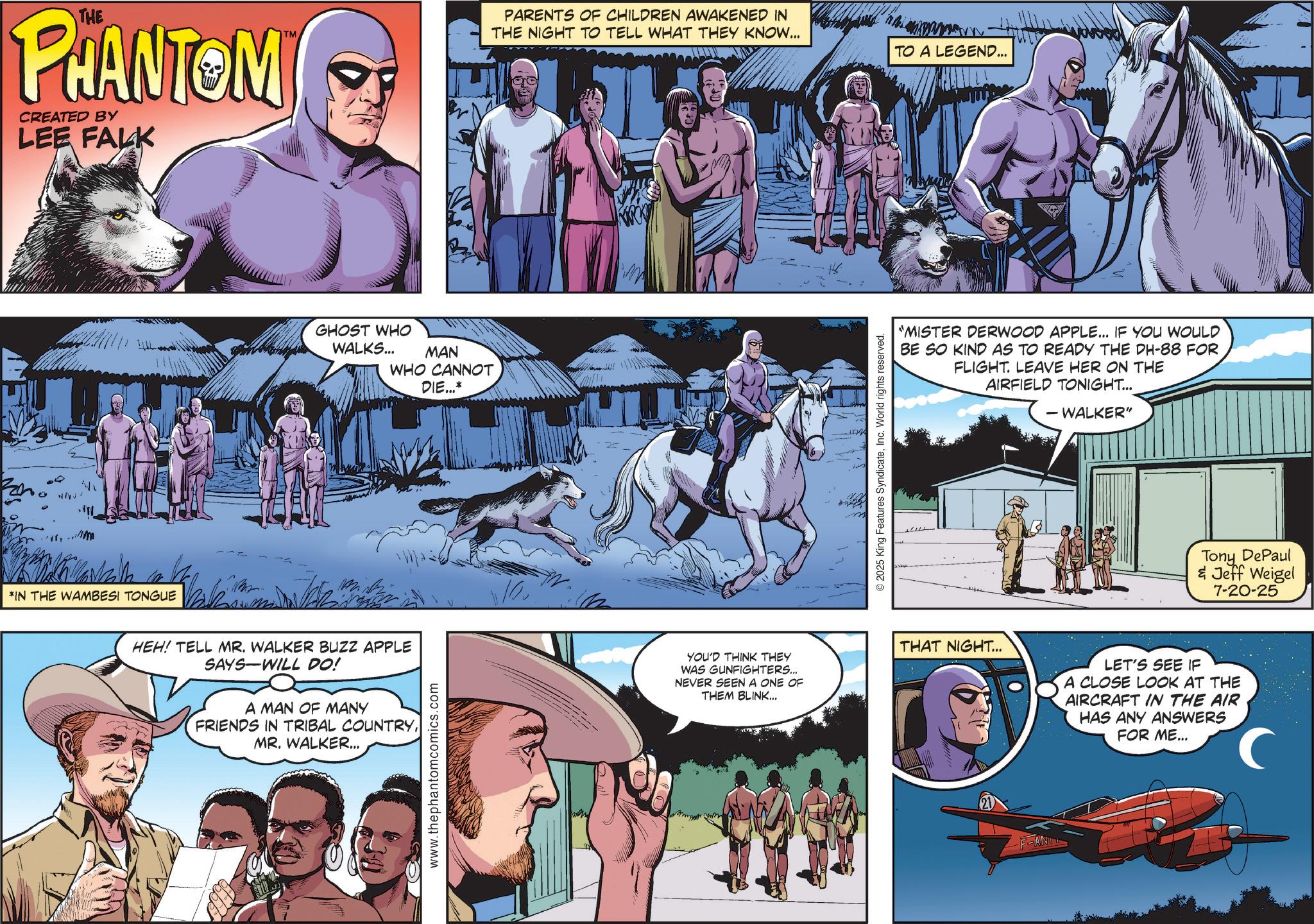 Pack animal OCR: THE PHANTOM CREATED BY LEE FALK *IN THE WAMBESI TONGUE TM GHOST WHO WALKS... MAN WHO CANNOT DIE...* PARENTS OF CHILDREN AWAKENED IN THE NIGHT TO TELL WHAT THEY KNOW... #6 ©2025 King Features SyndicateInc. World rights reserved. TO A LEGEND... "MISTER DERWOOD APPLE... IF YOU WOULD BE SO KIND AS TO READY THE DH-88 FOR FLIGHT. LEAVE HER ON THE AIRFIELD TONIGHT... - WALKER" Tony DePaul & Jeff Weigel 7-20-25 HEH! TELL MR. WALKER BUZZ APPLE SAYS WILL DO! A MAN OF MANY FRIENDS IN TRIBAL COUNTRYMR. WALKER... www.thephantomcomics.com YOU'D THINK THEY WAS GUNFIGHTERS... NEVER SEEN A ONE OF THEM BLINK... THAT NIGHT... -ANI LET'S SEE IF A CLOSE LOOK AT THE AIRCRAFT IN THE AIR HAS ANY ANSWERS FOR ME... THE PHANTOM CREATED BY LEE FALK * IN THE WAMBESI TONGUE TM GHOST WHO WALKS ... MAN WHO CANNOT DIE ... * PARENTS OF CHILDREN AWAKENED IN THE NIGHT TO TELL WHAT THEY KNOW ... # 6 © 2025 King Features SyndicateInc. World rights reserved . TO A LEGEND ... " MISTER DERWOOD APPLE ... IF YOU WOULD BE SO KIND AS TO READY THE DH - 88 FOR FLIGHT . LEAVE HER ON THE AIRFIELD TONIGHT ... - WALKER " Tony DePaul & Jeff Weigel 7-20-25 HEH ! TELL MR . WALKER BUZZ APPLE SAYS WILL DO ! A MAN OF MANY FRIENDS IN TRIBAL COUNTRYMR . WALKER ... www.thephantomcomics.com YOU'D THINK THEY WAS GUNFIGHTERS ... NEVER SEEN A ONE OF THEM BLINK ... THAT NIGHT ... -ANI LET'S SEE IF A CLOSE LOOK AT THE AIRCRAFT IN THE AIR HAS ANY ANSWERS FOR ME ...