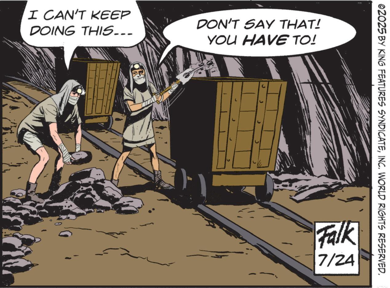 Fictional character OCR: I CAN'T KEEP DOING THIS... DON'T SAY THAT! YOU HAVE TO! ©2025 BY KING FEATURES SYNDICATEINC. WORLD RIGHTS RESERVED. Falk 7/24 I CAN'T KEEP DOING THIS ... DON'T SAY THAT ! YOU HAVE TO ! © 2025 BY KING FEATURES SYNDICATEINC . WORLD RIGHTS RESERVED . Falk 7/24