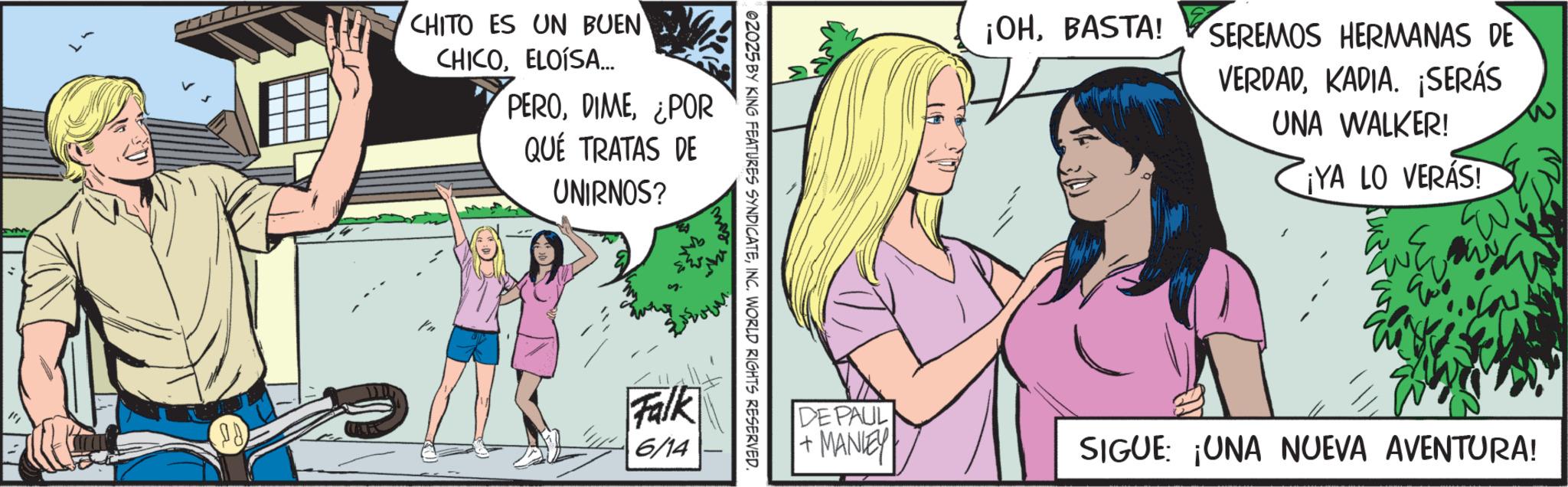Comic book OCR: 28 CHITO ES UN BUEN CHICOELOISA... PERO¿POR QUÉ TRATAS DE UNIRNOS? Ya Falk 6/14 02025 BY KING FEATURES SYNDICATEINC. WORLD RIGHTS RESERVED. DE PAUL +MANLEY ¡OHBASTA! SEREMOS HERMANAS DE VERDADKADIA. ¡SERÁS UNA WALKER! ¡YA LO VERÁS! W SIGUE: ¡UNA NUEVA AVENTURA! 28 CHITO ES UN BUEN CHICOELOISA ... PERO¿ POR QUÉ TRATAS DE UNIRNOS ? Ya Falk 6/14 02025 BY KING FEATURES SYNDICATEINC . WORLD RIGHTS RESERVED . DE PAUL + MANLEY ¡ OHBASTA ! SEREMOS HERMANAS DE VERDADKADIA . ¡ SERÁS UNA WALKER ! ¡ YA LO VERÁS ! W SIGUE : ¡ UNA NUEVA AVENTURA !