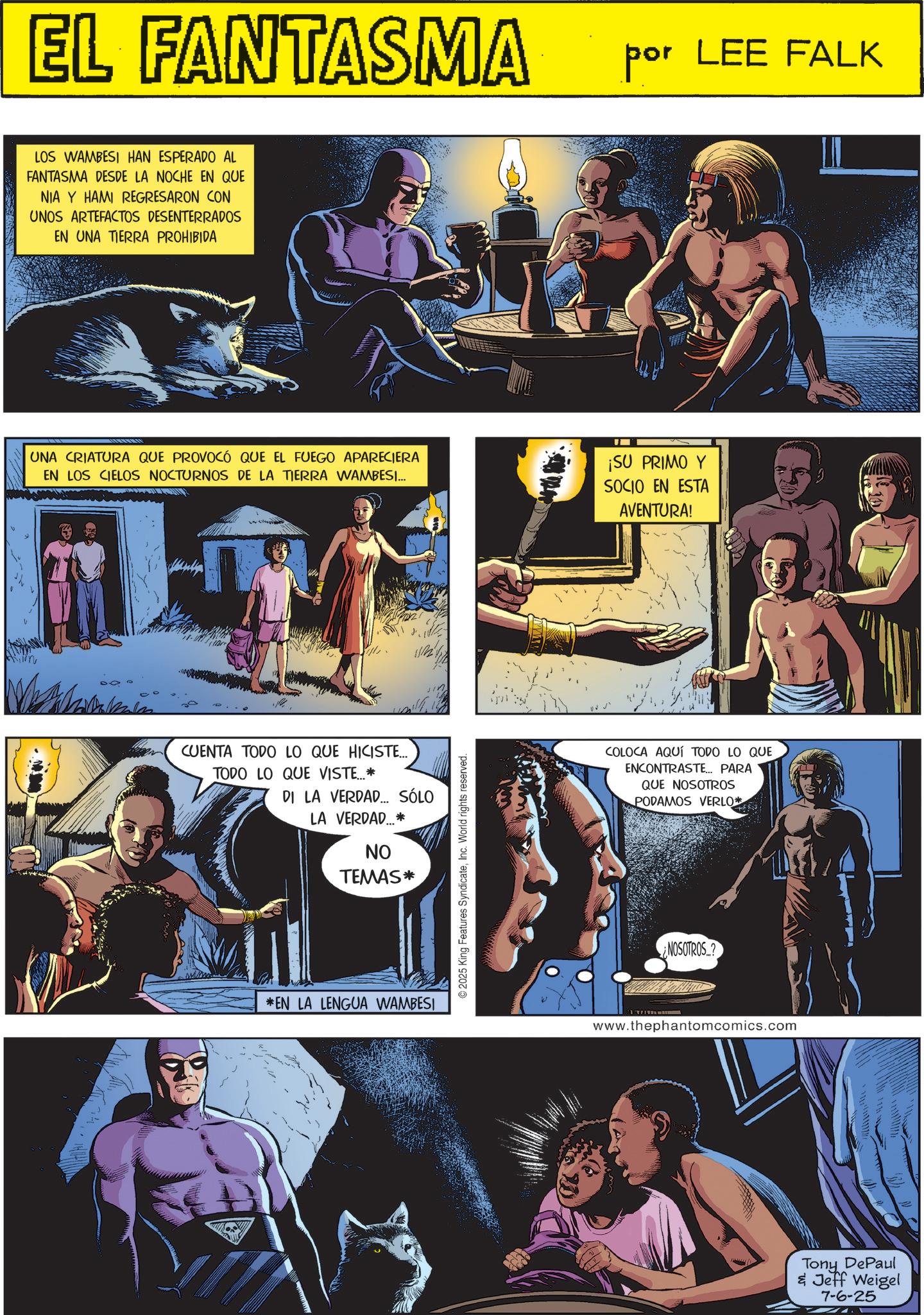 Science OCR: EL FANTASMA por LEE FALK LOS WAMBESI HAN ESPERADO AL FANTASMA DESDE LA NOCHE EN QUE NIA Y HAMI REGRESARON CON UNOS ARTEFACTOS DESENTERRADOS EN UNA TIERRA PROHIBIDA UNA CRIATURA QUE PROVOCÓ QUE EL FUEGO APARECIERA EN LOS CIELOS NOCTURNOS DE LA TIERRA WAMBESI... ¡SU PRIMO Y SOCIO EN ESTA AVENTURA! CUENTA TODO LO QUE HICISTE... TODO LO QUE VISTE...* DI LA VERDAD... SÓLO LA VERDAD...* ?? TEMAS* *EN LA LENGUA WAMBESI 2025 King Features SyndicateWorld rights reserved. COLOCA AQUÍ TODO LO QUE ENCONTRASTE... PARA QUE NOSOTROS PODAMOS VERLO* NOSOTROS? www.thephantomcomics.com Tony DePaul & Jeff Weigel 7-6-25 EL FANTASMA por LEE FALK LOS WAMBESI HAN ESPERADO AL FANTASMA DESDE LA NOCHE EN QUE NIA Y HAMI REGRESARON CON UNOS ARTEFACTOS DESENTERRADOS EN UNA TIERRA PROHIBIDA UNA CRIATURA QUE PROVOCÓ QUE EL FUEGO APARECIERA EN LOS CIELOS NOCTURNOS DE LA TIERRA WAMBESI ... ¡ SU PRIMO Y SOCIO EN ESTA AVENTURA ! CUENTA TODO LO QUE HICISTE ... TODO LO QUE VISTE ... * DI LA VERDAD ... SÓLO LA VERDAD ... * ?? TEMAS * * EN LA LENGUA WAMBESI 2025 King Features SyndicateWorld rights reserved . COLOCA AQUÍ TODO LO QUE ENCONTRASTE ... PARA QUE NOSOTROS PODAMOS VERLO * NOSOTROS ? www.thephantomcomics.com Tony DePaul & Jeff Weigel 7-6-25
