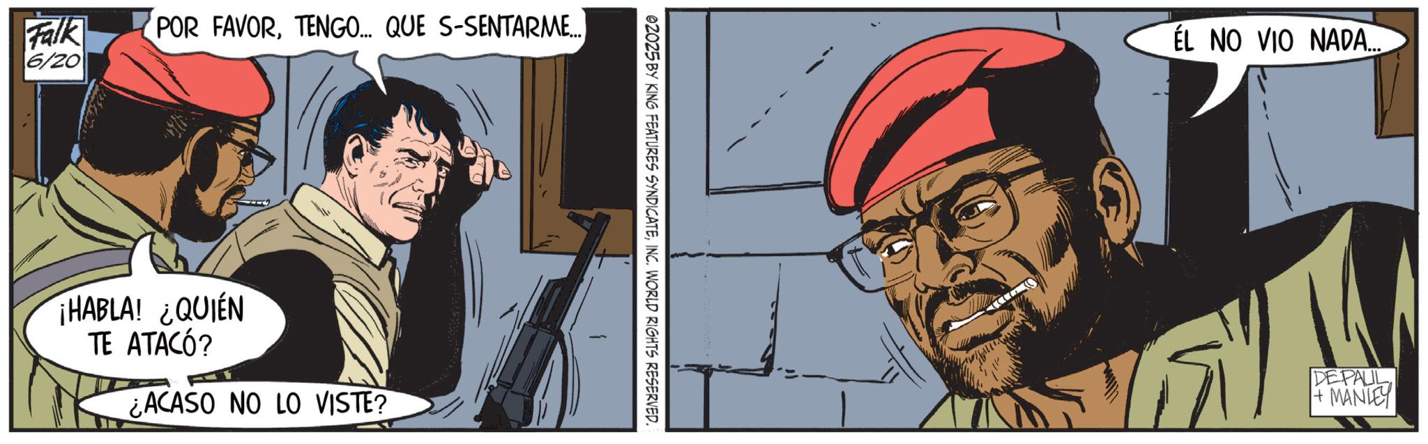Animated cartoon OCR: Falk 6/20 POR FAVORTENGO... QUE S-SENTARME... ¡HABLA! ¿QUIÉN TE ATACÓ? ¿ACASO NO LO VISTE? 02025 BY KING FEATURES SYNDICATEINC. WORLD RIGHTS RESERVED. EL NO VIO NADA.... DEPALL +MANLEY Falk 6/20 POR FAVORTENGO ... QUE S - SENTARME ... ¡ HABLA ! ¿ QUIÉN TE ATACÓ ? ¿ ACASO NO LO VISTE ? 02025 BY KING FEATURES SYNDICATEINC . WORLD RIGHTS RESERVED . EL NO VIO NADA .... DEPALL + MANLEY