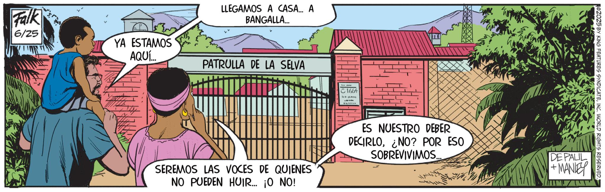 Comic book OCR: Falk 6/25 YA ESTAMOS AQUÍ... LLEGAMOS A CASA... A BANGALLA... PATRULLA DE LA SELVA C 1664 02025 BY KING FEATURES SYNDICATEINC. WORLD RIGHTS RESERVED. SEREMOS LAS VOCES DE QUIENES NO PUEDEN HUIR... ¡O NO! ES NUESTRO DEBER DECIRLO¿NO? POR ESO SOBREVIVIMOS. DE PALIL + MANLEY Falk 6/25 YA ESTAMOS AQUÍ ... LLEGAMOS A CASA ... A BANGALLA ... PATRULLA DE LA SELVA C 1664 02025 BY KING FEATURES SYNDICATEINC . WORLD RIGHTS RESERVED . SEREMOS LAS VOCES DE QUIENES NO PUEDEN HUIR ... ¡ O NO ! ES NUESTRO DEBER DECIRLO¿ NO ? POR ESO SOBREVIVIMOS . DE PALIL + MANLEY