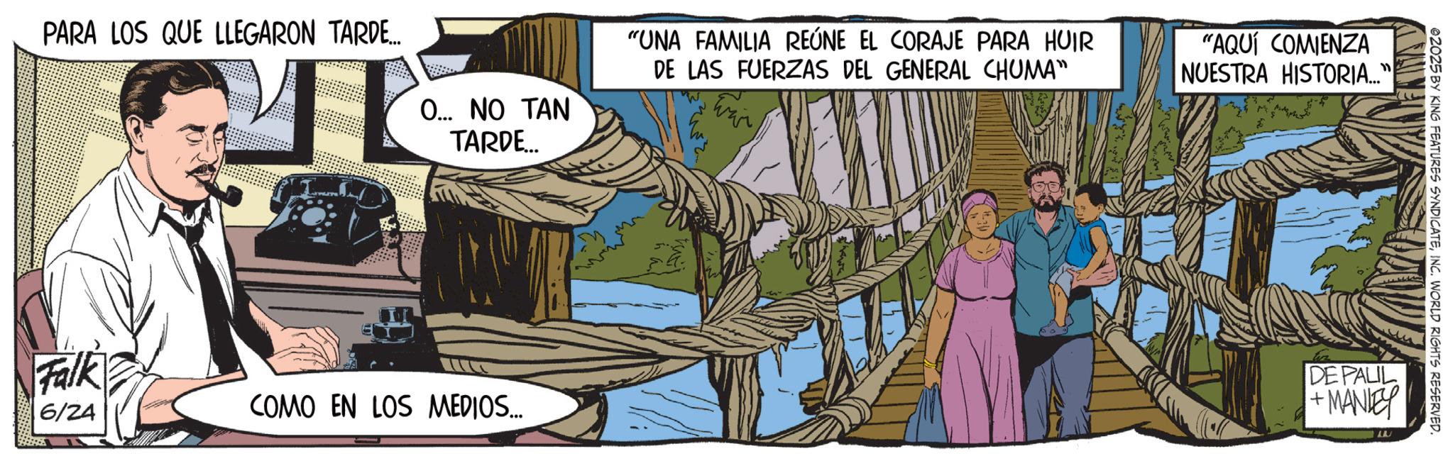 Animation OCR: PARA LOS QUE LLEGARON TARDE... O... NO TAN TARDE... "UNA FAMILIA REÚNE EL CORAJE PARA HUIR DE LAS FUERZAS DEL GENERAL CHUMA" "AQUÍ COMIENZA NUESTRA HISTORIA..." Falk 6/24 COMO EN LOS MEDIOS... 02025 BY KING FEATURES SYNDICATEINC. WORLD RIGHTS RESERVED. DE PALIL + MANLEY PARA LOS QUE LLEGARON TARDE ... O ... NO TAN TARDE ... " UNA FAMILIA REÚNE EL CORAJE PARA HUIR DE LAS FUERZAS DEL GENERAL CHUMA " " AQUÍ COMIENZA NUESTRA HISTORIA ... " Falk 6/24 COMO EN LOS MEDIOS ... 02025 BY KING FEATURES SYNDICATEINC . WORLD RIGHTS RESERVED . DE PALIL + MANLEY