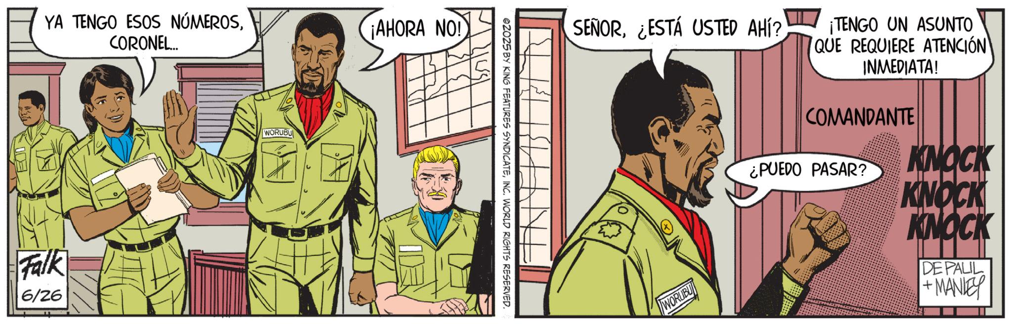 Fictional character OCR: YA TENGO ESOS NÚMEROSCORONEL... ¡AHORA NO! Falk 6/26 WORUBU ©2025 BY KING FEATURES SYNDICATEINC. WORLD RIGHTS RESERVED. SEÑOR¿ESTÁ USTED AHÍ? ¡TENGO UN ASUNTO QUE REQUIERE ATENCIÓN INMEDIATA! COMANDANTE WORUBU KNOCK ¿PUEDO PASAR? KNOCK KNOCK DE PALIL + MANLEY YA TENGO ESOS NÚMEROSCORONEL ... ¡ AHORA NO ! Falk 6/26 WORUBU © 2025 BY KING FEATURES SYNDICATEINC . WORLD RIGHTS RESERVED . SEÑOR¿ ESTÁ USTED AHÍ ? ¡ TENGO UN ASUNTO QUE REQUIERE ATENCIÓN INMEDIATA ! COMANDANTE WORUBU KNOCK ¿ PUEDO PASAR ? KNOCK KNOCK DE PALIL + MANLEY