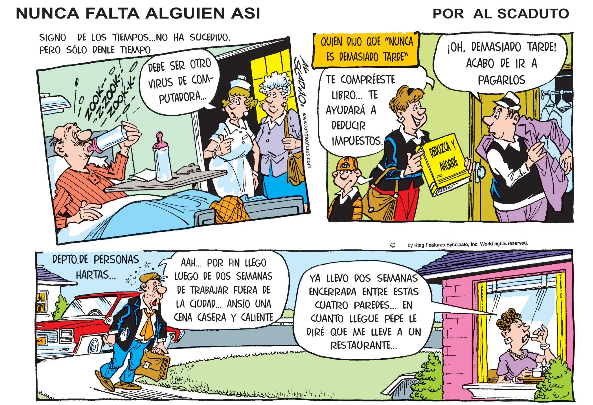 Comic book OCR: NUNCA FALTA ALGUIEN ASI SIGNO DE LOS TIEMPOS...NO HA SUCEDIDOPERO SÓLO DENLE TIEMPO Z-ZOOK ZOOK-K- DEBE SER OTRO VIRUS DE COM- PUTADORA... SCADUTO www.kingfeatures.com QUIEN DIJO QUE "NUNCA ES DEMASIADO TARDE" TE COMPRÉESTE LIBRO... TE AYUDARÁ A DEDUCIR IMPUESTOS. POR AL SCADUTO ¡OHDEMASIADO TARDE! ACABO DE IR A REDUZCA Y AHORRE PAGARLOS © by King Features SyndicateInc. World rights reserved. DEPTO.DE PERSONAS HARTAS... AAH... POR FIN LLEGO LUEGO DE DOS SEMANAS DE TRABAJAR FUERA DE LA CIUDAD... ANSÍO UNA CENA CASERA Y CALIENTE YA LLEVO DOS SEMANAS ENCERRADA ENTRE ESTAS CUATRO PAREDES... EN CUANTO LLEGUE PEPE LE DIRE QUE ME LLEVE A UN RESTAURANTE... ??? NUNCA FALTA ALGUIEN ASI SIGNO DE LOS TIEMPOS ... NO HA SUCEDIDOPERO SÓLO DENLE TIEMPO Z - ZOOK ZOOK - K- DEBE SER OTRO VIRUS DE COM- PUTADORA ... SCADUTO www.kingfeatures.com QUIEN DIJO QUE " NUNCA ES DEMASIADO TARDE " TE COMPRÉESTE LIBRO ... TE AYUDARÁ A DEDUCIR IMPUESTOS . POR AL SCADUTO ¡ OHDEMASIADO TARDE ! ACABO DE IR A REDUZCA Y AHORRE PAGARLOS © by King Features SyndicateInc. World rights reserved . DEPTO.DE PERSONAS HARTAS ... AAH ... POR FIN LLEGO LUEGO DE DOS SEMANAS DE TRABAJAR FUERA DE LA CIUDAD ... ANSÍO UNA CENA CASERA Y CALIENTE YA LLEVO DOS SEMANAS ENCERRADA ENTRE ESTAS CUATRO PAREDES ... EN CUANTO LLEGUE PEPE LE DIRE QUE ME LLEVE A UN RESTAURANTE ... ???