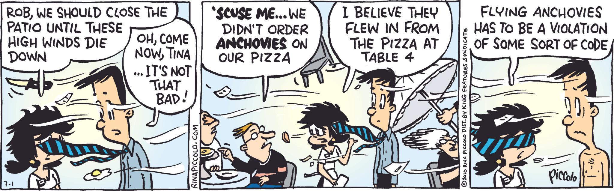 Animated cartoon OCR: 7-1 ROBWE SHOULD CLOSE THE PATIO UNTIL THESE HIGH WINDS DIE OHCOME DOWN NOWTINA .. IT'S NOT THAT BAD! RINAPICCOLO.COM 'SCUSE ME... WE DIDN'T ORDER ANCHOVIES ON OUR PIZZA I BELIEVE THEY FLEW IN FROM THE PIZZA AT TABLE 4 ©2010 RINA PICCOLO DIST. BY KING FEATURES SYNDICATE FLYING ANCHOVIES HAS TO BE A VIOLATION OF SOME SORT OF CODEPiccolo 7-1 ROBWE SHOULD CLOSE THE PATIO UNTIL THESE HIGH WINDS DIE OHCOME DOWN NOWTINA .. IT'S NOT THAT BAD ! RINAPICCOLO.COM ' SCUSE ME ... WE DIDN'T ORDER ANCHOVIES ON OUR PIZZA I BELIEVE THEY FLEW IN FROM THE PIZZA AT TABLE 4 © 2010 RINA PICCOLO DIST . BY KING FEATURES SYNDICATE FLYING ANCHOVIES HAS TO BE A VIOLATION OF SOME SORT OF CODE