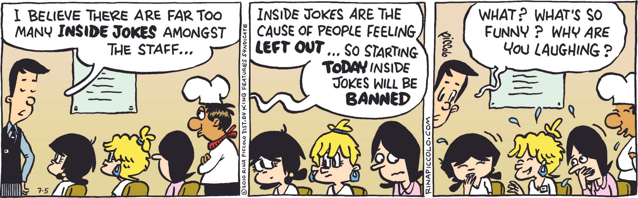 Publication OCR: ? I BELIEVE THERE ARE FAR TOO MANY INSIDE JOKES AMONGST THE STAFF... 7.5 © 2010 RINA PICCOLO DIST. BY KING FEATURES SYNDICATE INSIDE JOKES ARE THE CAUSE OF PEOPLE FEELING LEFT OUT... SO STARTING TODAY INSIDE JOKES WILL BE BANNED RINAPICCOLO.COM piccolo WHAT? WHAT'S SO FUNNY? WHY ARE YOU LAUGHING? ???? ? I BELIEVE THERE ARE FAR TOO MANY INSIDE JOKES AMONGST THE STAFF ... 7.5 © 2010 RINA PICCOLO DIST . BY KING FEATURES SYNDICATE INSIDE JOKES ARE THE CAUSE OF PEOPLE FEELING LEFT OUT ... SO STARTING TODAY INSIDE JOKES WILL BE BANNED RINAPICCOLO.COM piccolo WHAT ? WHAT'S SO FUNNY ? WHY ARE YOU LAUGHING ? ????